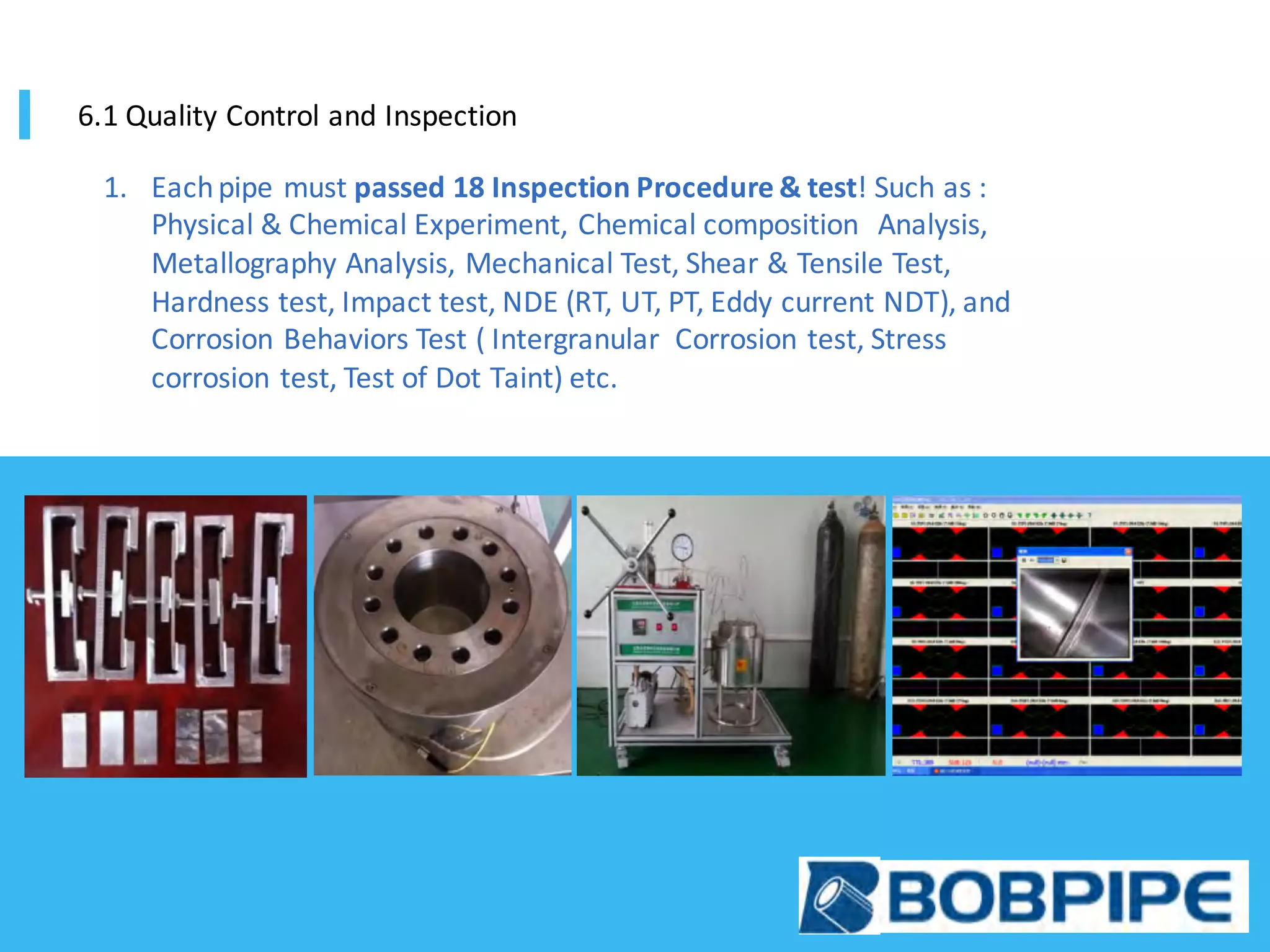 1. Each	pipe	must	passed	18	Inspection	Procedure	&	test!	Such	as	:	
Physical	&	Chemical	Experiment,	Chemical	composition	 	Analysis,	
Metallography	Analysis,	Mechanical	Test,	Shear	&	Tensile	Test,	
Hardness	test,	Impact	test,	NDE	(RT,	UT,	PT,	Eddy	current	NDT),	and	
Corrosion	Behaviors	Test	(	Intergranular		Corrosion	test,	Stress	
corrosion	test,	Test	of	Dot	Taint)	etc.
6.1	Quality	Control	and	Inspection
 