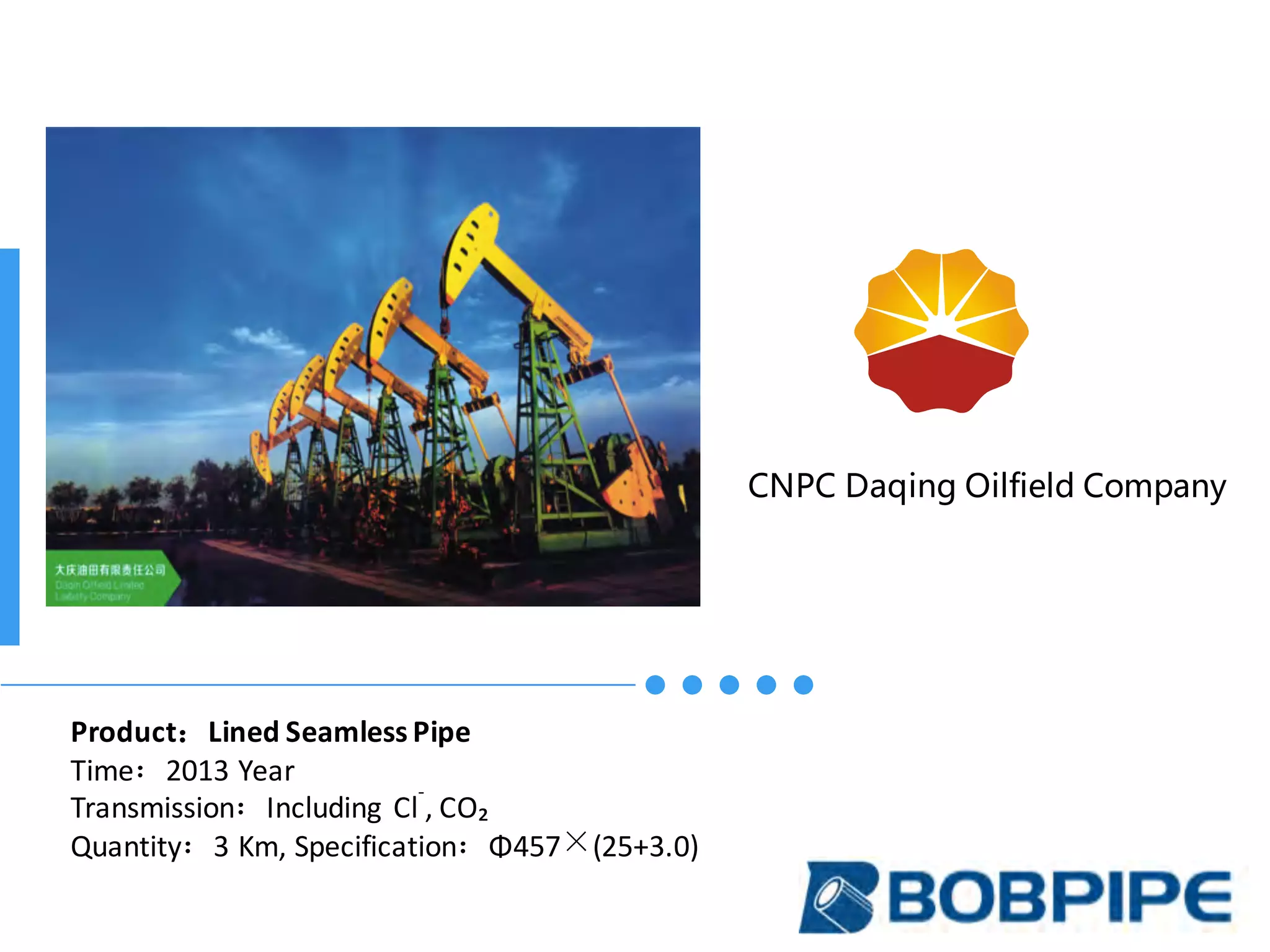 CNPC Daqing Oilfield Company
Product：Lined	Seamless	Pipe
Time：2013	Year
Transmission：Including	 Cl
-
,	CO₂
Quantity：3	Km,	Specification：Φ457×(25+3.0)
 