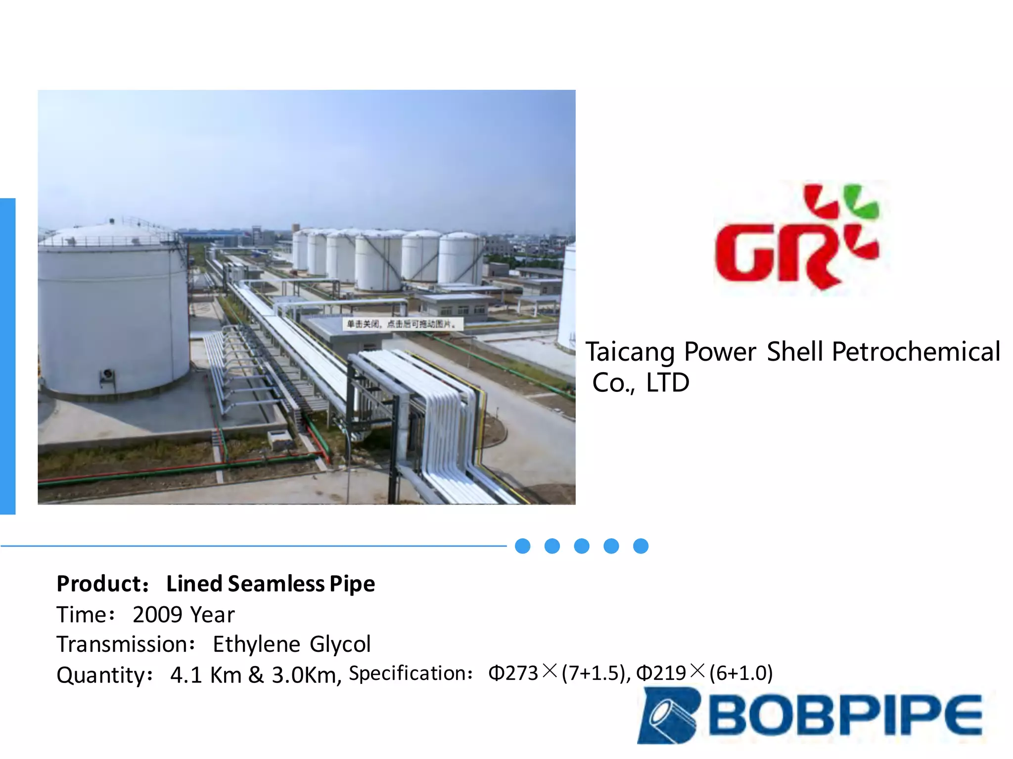 Taicang Power Shell Petrochemical
Co., LTD
Product：Lined	Seamless	Pipe
Time：2009	Year
Transmission：Ethylene	Glycol
Quantity：4.1	Km	&	3.0Km,	Specification：Φ273×(7+1.5),	Φ219×(6+1.0)		
 