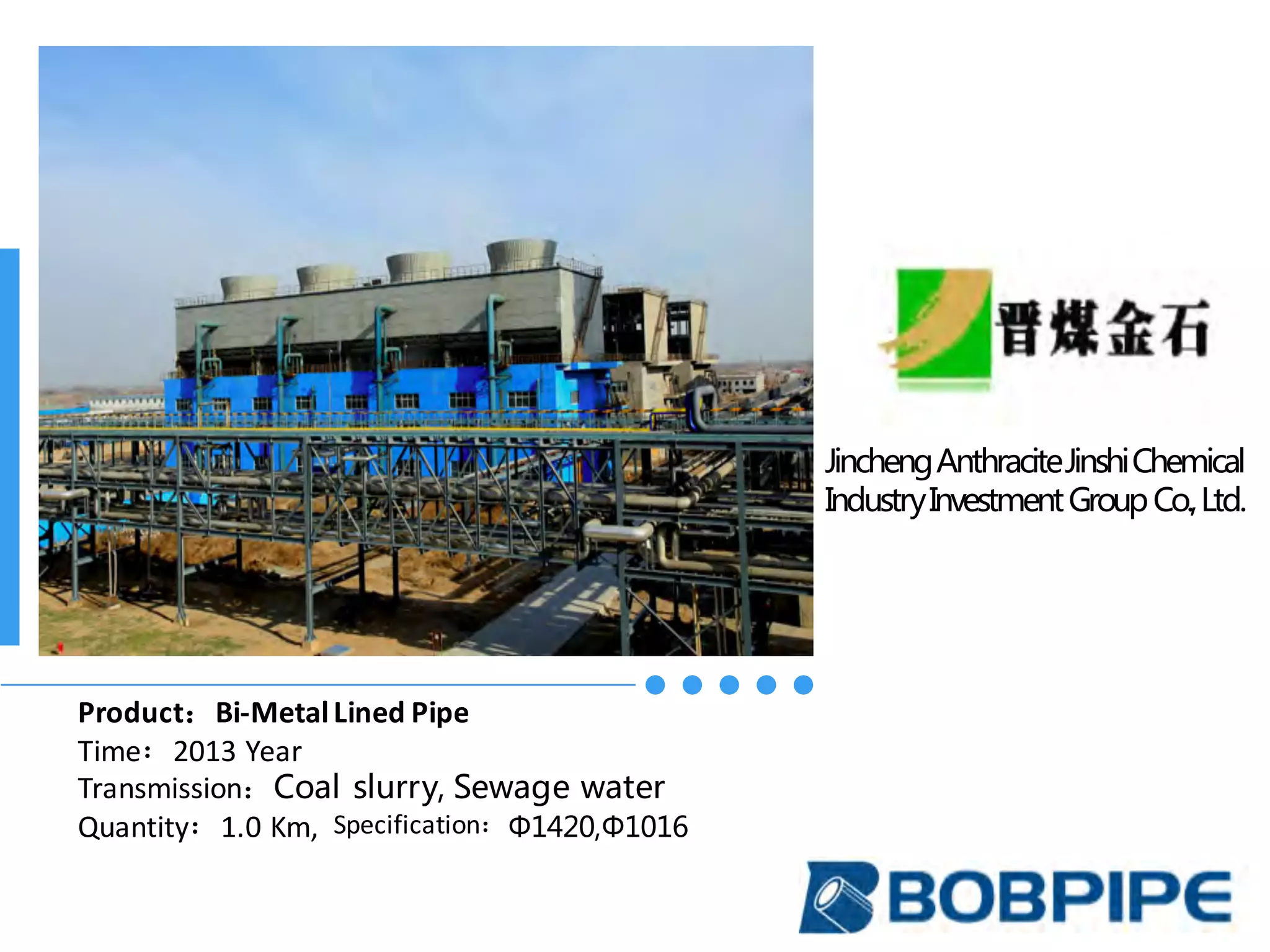 JinchengAnthraciteJinshiChemical
IndustryInvestmentGroupCo.,Ltd.
Product：Bi-Metal	Lined	Pipe
Time：2013	Year
Transmission：Coal slurry, Sewage water
Quantity：1.0	Km,		Specification：Φ1420,Φ1016
 