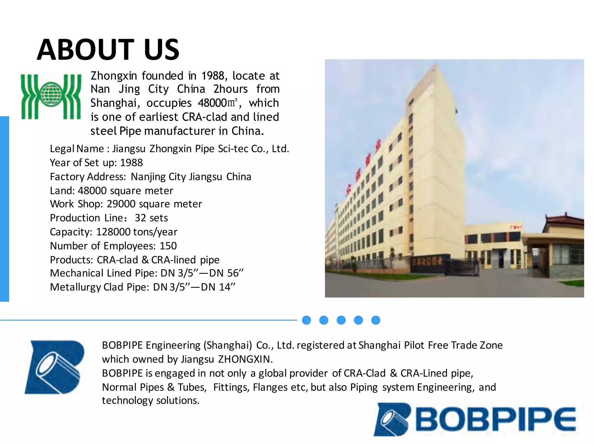 ABOUT	US
Legal	Name	:	Jiangsu	Zhongxin	Pipe	Sci-tec	Co.,	Ltd.
Year	of	Set	up:	1988
Factory	Address:	Nanjing	City	Jiangsu	China
Land:	48000	square	meter
Work	Shop:	29000	square	meter
Production	Line：32	sets
Capacity:	128000	tons/year
Number	of	Employees:	150
Products:	CRA-clad	&	CRA-lined	pipe							
Mechanical	Lined	Pipe:	DN	3/5’’—DN	56’’
Metallurgy	Clad	Pipe:	DN	3/5’’—DN	14’’
Zhongxin founded in 1988, locate at
Nan Jing City China 2hours from
Shanghai, occupies 48000㎡, which
is one of earliest CRA-clad and lined
steel Pipe manufacturer in China.
BOBPIPE	Engineering	(Shanghai)	Co.,	Ltd.	registered	at	Shanghai	Pilot	Free	Trade	Zone	
which	owned	by	Jiangsu	ZHONGXIN.
BOBPIPE	is	engaged	in	not	only	a	global	provider	of	CRA-Clad	&	CRA-Lined	pipe,	
Normal	Pipes	&	Tubes,		Fittings,	Flanges	etc,	but	also	Piping	system	Engineering,	and	
technology	solutions.
 
