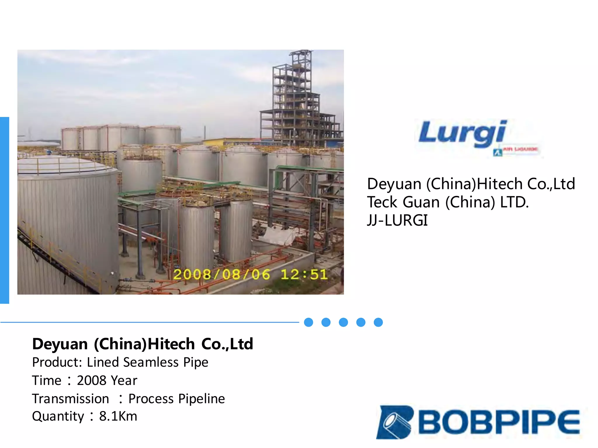 Deyuan (China)Hitech Co.,Ltd
Teck Guan (China) LTD.
JJ-LURGI
Deyuan (China)Hitech Co.,Ltd
Product:	Lined	Seamless	Pipe
Time：2008	Year
Transmission	：Process	Pipeline
Quantity：8.1Km
 
