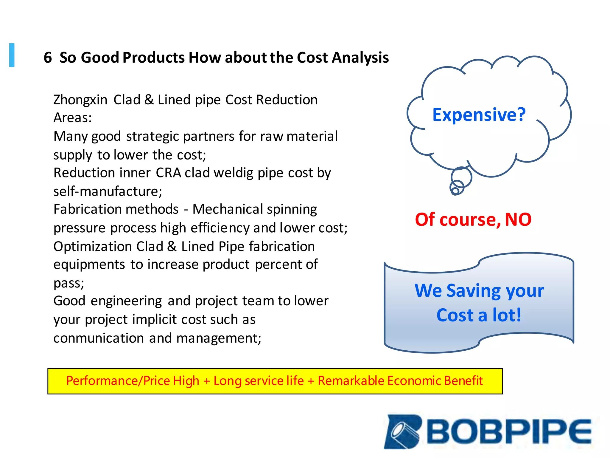 Zhongxin	 Clad	&	Lined	pipe	Cost	Reduction	
Areas:
Many	good	strategic	partners	for	raw	material	
supply	to	lower	the	cost;	
Reduction	inner	CRA	clad	weldig	pipe	cost	by	
self-manufacture;	
Fabrication	methods	- Mechanical	spinning	
pressure	process	high	efficiency	and	lower	cost;
Optimization	Clad	&	Lined	Pipe	fabrication	
equipments	to	increase	product	percent	of	
pass;
Good	engineering	 and	project	team	to	lower	
your	project	implicit	cost	such	as	
conmunication	and	management;
6		So	Good	Products	How	about	the	Cost	Analysis	
We	Saving	your	
Cost	a	lot!	
Expensive?
Of	course,	NO
Performance/Price High + Long service life + Remarkable Economic Benefit
 
