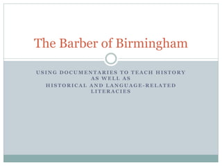 The Barber of Birmingham

USING DOCUMENTARIES TO TEACH HISTORY
             AS WELL AS
  HISTORICAL AND LANGUAGE-RELATED
             LITERACIES
 