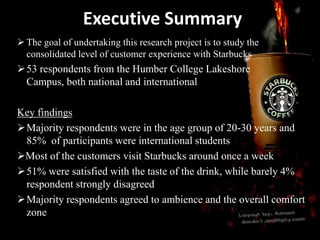 Executive Summary
 The goal of undertaking this research project is to study the
consolidated level of customer experience with Starbucks
53 respondents from the Humber College Lakeshore
Campus, both national and international
Key findings
Majority respondents were in the age group of 20-30 years and
85% of participants were international students
Most of the customers visit Starbucks around once a week
51% were satisfied with the taste of the drink, while barely 4%
respondent strongly disagreed
Majority respondents agreed to ambience and the overall comfort
zone
 