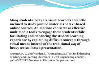 Many students today are visual learners and little
inclined to study printed materials or text-based
online courses. Animations can serve as effective
multimedia tools to engage these students while
facilitating and enhancing the student learning
experience by explaining difficult concepts through
visual means instead of the traditional way of
heavy textual based presentation.
Aravinthan, V., and Worden, J., “Animations as a Tool for Enhancing
Teaching and Learning Outcomes in Civil Engineering Courses”,
40th ASEE/IEEE Frontiers in Education Conference, 2010
 