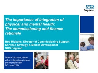 The importance of integration of
physical and mental health:
The commissioning and finance
rationale
Bob Ricketts, Director of Commissioning Support
Services Strategy & Market Development
NHS England
Better Outcomes, Better
Value: integrating physical
and mental health
24th June 2014
1
 