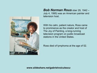 Bob Norman Rous  ober 29, 1942 – July 4, 1995) was an American painter and television host. With his calm, patient nature, Ross came to prominence as the creator and host of The Joy of Painting, a long-running television program on public broadcast stations in the United States. Ross died of lymphoma at the age of 52. www.slideshare.net/gabrielvoiculescu 