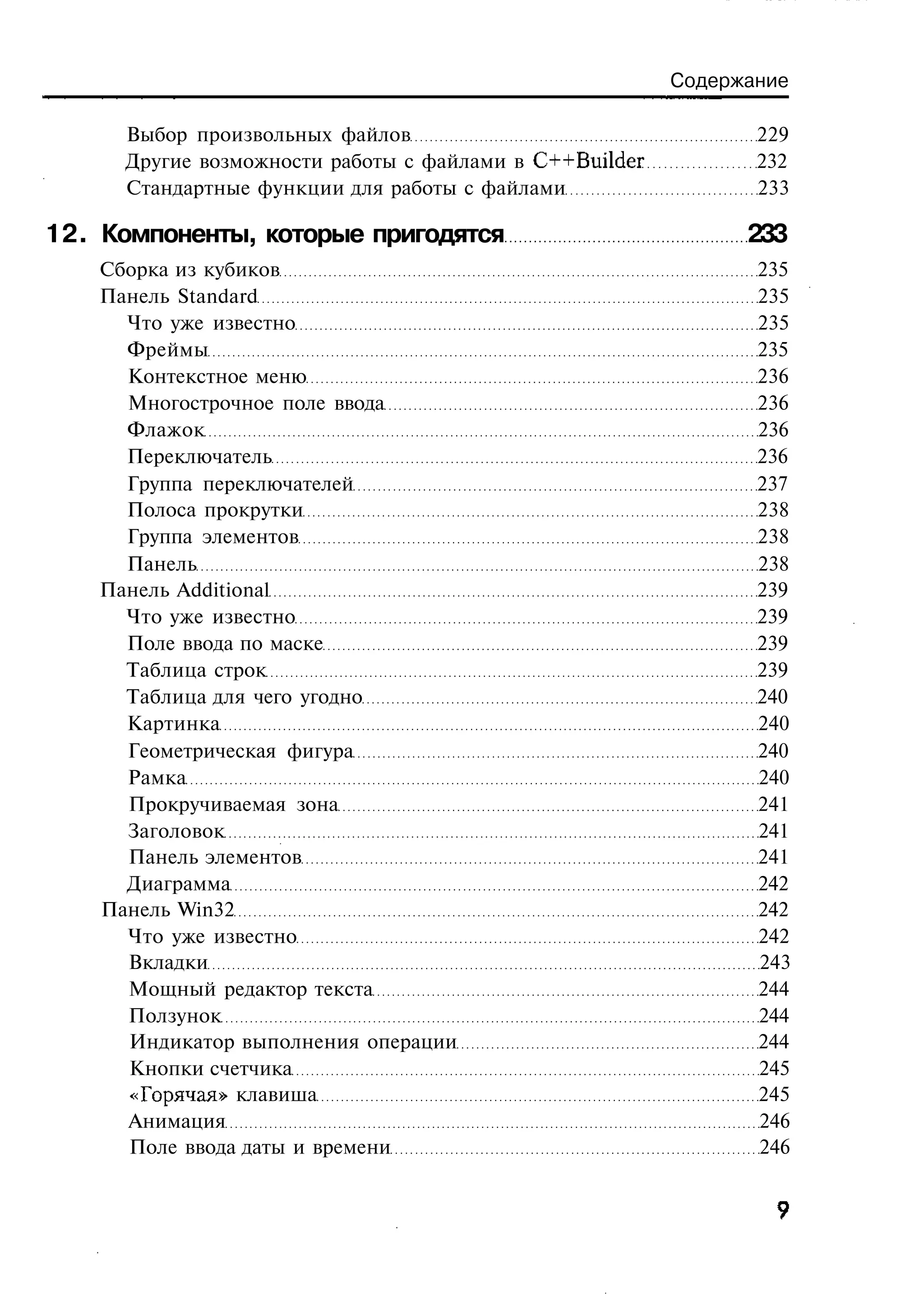 Содержание

      Выбор произвольных файлов                                 229
      Другие возможности работы с файлами в C++Builder          232
      Стандартные функции для работы с файлами                  233

12. Компоненты, которые пригодятся                             233
    Сборка из кубиков                                           235
    Панель Standard                                             235
      Что уже известно                                          235
      Фреймы                                                    235
      Контекстное меню                                          236
      Многострочное поле ввода                                  236
      Флажок                                                    236
      Переключатель                                             236
      Группа переключателей                                     237
      Полоса прокрутки                                          238
      Группа элементов                                          238
      Панель                                                    238
    Панель Additional                                           239
      Что уже известно                                          239
      Поле ввода по маске                                       239
      Таблица строк                                             239
      Таблица для чего угодно                                   240
      Картинка                                                  240
      Геометрическая фигура                                     240
      Рамка                                                     240
      Прокручиваемая зона                                       241
      Заголовок                                                 241
      Панель элементов                                          241
      Диаграмма                                                 242
    Панель Win32                                                242
      Что уже известно                                          242
      Вкладки                                                   243
      Мощный редактор текста                                    244
      Ползунок                                                  244
      Индикатор выполнения операции                             244
      Кнопки счетчика                                           245
      «Горячая» клавиша                                         245
      Анимация                                                  246
      Поле ввода даты и времени                                 246
 