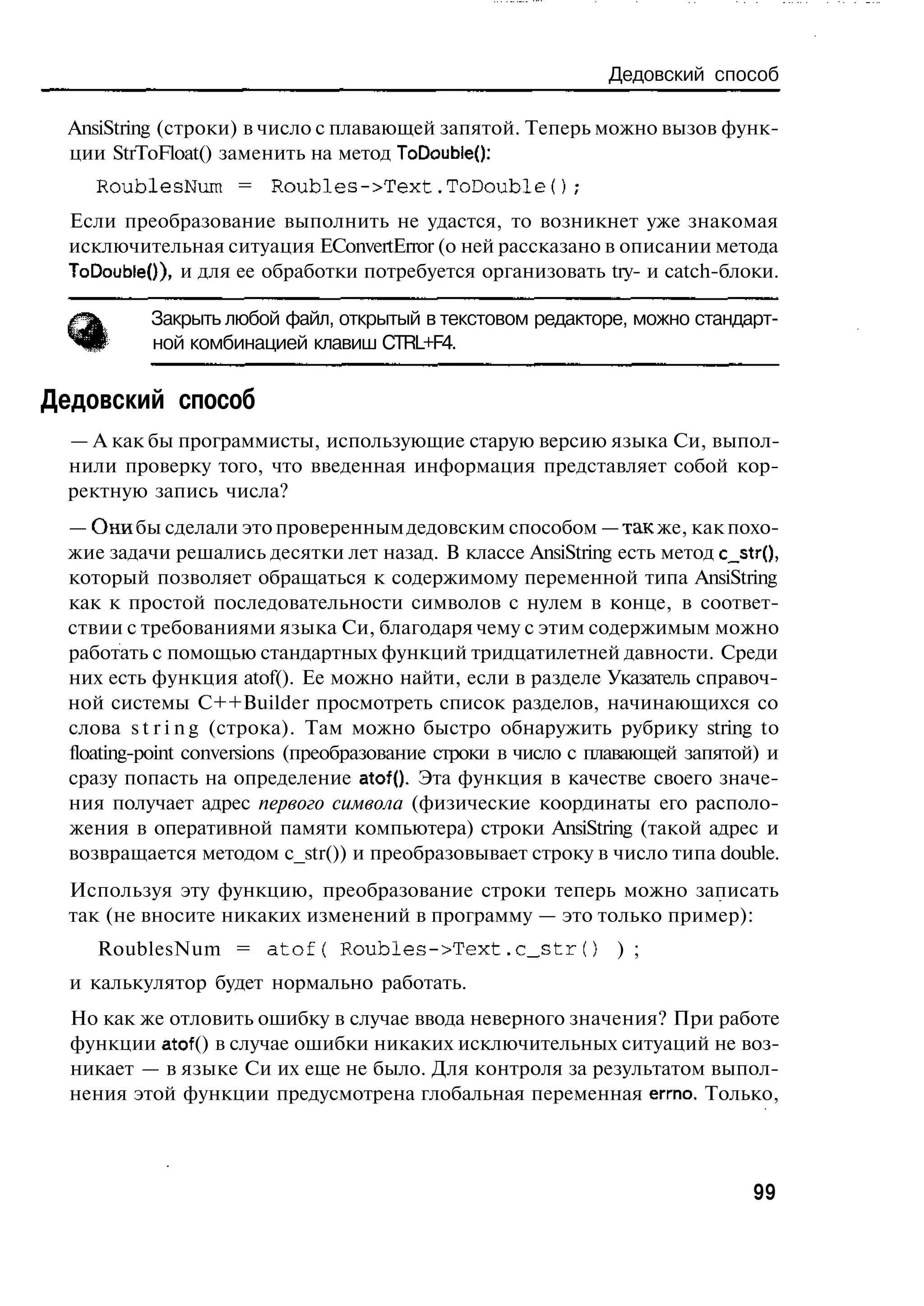 Дедовский способ

  AnsiString (строки) в число с плавающей запятой. Теперь можно вызов функ-
  ции StrToFloat() заменить на метод ToDoubleQ:
     RoublesNum = R o u b l e s - > T e x t . T o D o u b l e f ) ;
  Если преобразование выполнить не удастся, то возникнет уже знакомая
  исключительная ситуация EConvertError (о ней рассказано в описании метода
  ToDoubleO), и для ее обработки потребуется организовать try- и catch-блоки.

            Закрыть любой файл, открытый в текстовом редакторе, можно стандарт-
            ной комбинацией клавиш CTRL+F4.

Дедовский способ
  — А как бы программисты, использующие старую версию языка Си, выпол-
  нили проверку того, что введенная информация представляет собой кор-
  ректную запись числа?
  — Они бы сделали это проверенным дедовским способом — так же, как похо-
  жие задачи решались десятки лет назад. В классе AnsiString есть метод c_str(),
  который позволяет обращаться к содержимому переменной типа AnsiString
  как к простой последовательности символов с нулем в конце, в соответ-
  ствии с требованиями языка Си, благодаря чему с этим содержимым можно
  работать с помощью стандартных функций тридцатилетней давности. Среди
  них есть функция atof(). Ее можно найти, если в разделе Указатель справоч-
  ной системы C++Builder просмотреть список разделов, начинающихся со
  слова s t r i n g (строка). Там можно быстро обнаружить рубрику string to
  floating-point conversions (преобразование строки в число с плавающей запятой) и
  сразу попасть на определение atof{). Эта функция в качестве своего значе-
  ния получает адрес первого символа (физические координаты его располо-
  жения в оперативной памяти компьютера) строки AnsiString (такой адрес и
  возвращается методом c_str()) и преобразовывает строку в число типа double.
  Используя эту функцию, преобразование строки теперь можно записать
  так (не вносите никаких изменений в программу — это только пример):
     RoublesNum = a t o f ( R o u b l e s - > T e x t . c _ s t r ( )   ) ;
  и калькулятор будет нормально работать.
  Но как же отловить ошибку в случае ввода неверного значения? При работе
  функции atof () в случае ошибки никаких исключительных ситуаций не воз-
  никает — в языке Си их еще не было. Для контроля за результатом выпол-
  нения этой функции предусмотрена глобальная переменная errno. Только,



                                                                                     99
 