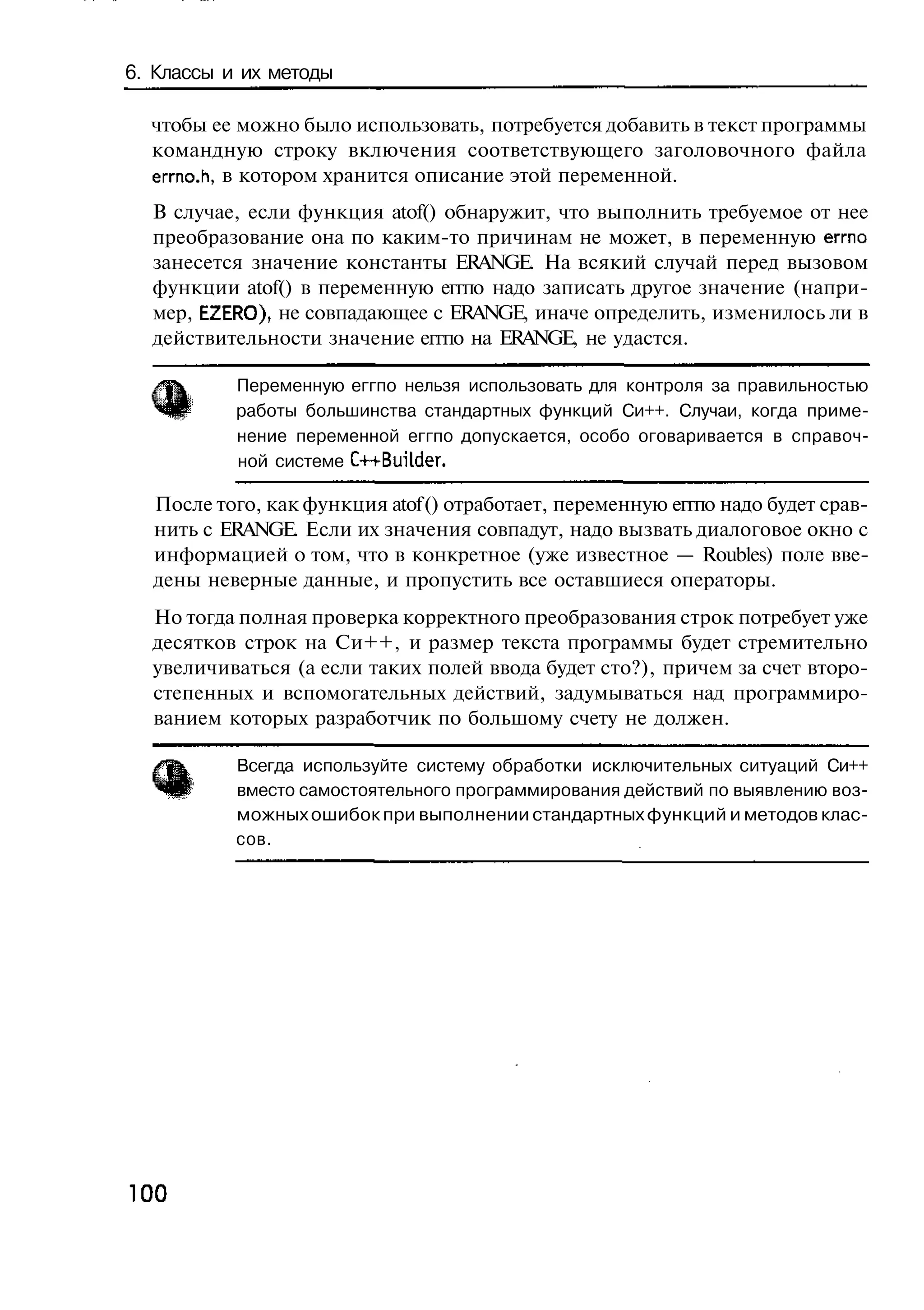 6. Классы и их методы

  чтобы ее можно было использовать, потребуется добавить в текст программы
  командную строку включения соответствующего заголовочного файла
  errno.h, в котором хранится описание этой переменной.
  В случае, если функция atof() обнаружит, что выполнить требуемое от нее
  преобразование она по каким-то причинам не может, в переменную еггпо
  занесется значение константы ERANGE. На всякий случай перед вызовом
  функции atof() в переменную еггпо надо записать другое значение (напри-
  мер, EZERO), не совпадающее с ERANGE, иначе определить, изменилось ли в
  действительности значение еггпо на ERANGE, не удастся.

           Переменную еггпо нельзя использовать для контроля за правильностью
           работы большинства стандартных функций Си++. Случаи, когда приме-
           нение переменной еггпо допускается, особо оговаривается в справоч-
           ной системе C++BuiLder.

  После того, как функция atof () отработает, переменную еггпо надо будет срав-
  нить с ERANGE. Если их значения совпадут, надо вызвать диалоговое окно с
  информацией о том, что в конкретное (уже известное — Roubles) поле вве-
  дены неверные данные, и пропустить все оставшиеся операторы.
  Но тогда полная проверка корректного преобразования строк потребует уже
  десятков строк на Си++, и размер текста программы будет стремительно
  увеличиваться (а если таких полей ввода будет сто?), причем за счет второ-
  степенных и вспомогательных действий, задумываться над программиро-
  ванием которых разработчик по большому счету не должен.

           Всегда используйте систему обработки исключительных ситуаций Си++
           вместо самостоятельного программирования действий по выявлению воз-
           можных ошибок при выполнении стандартных функций и методов клас-
           сов.




100
 