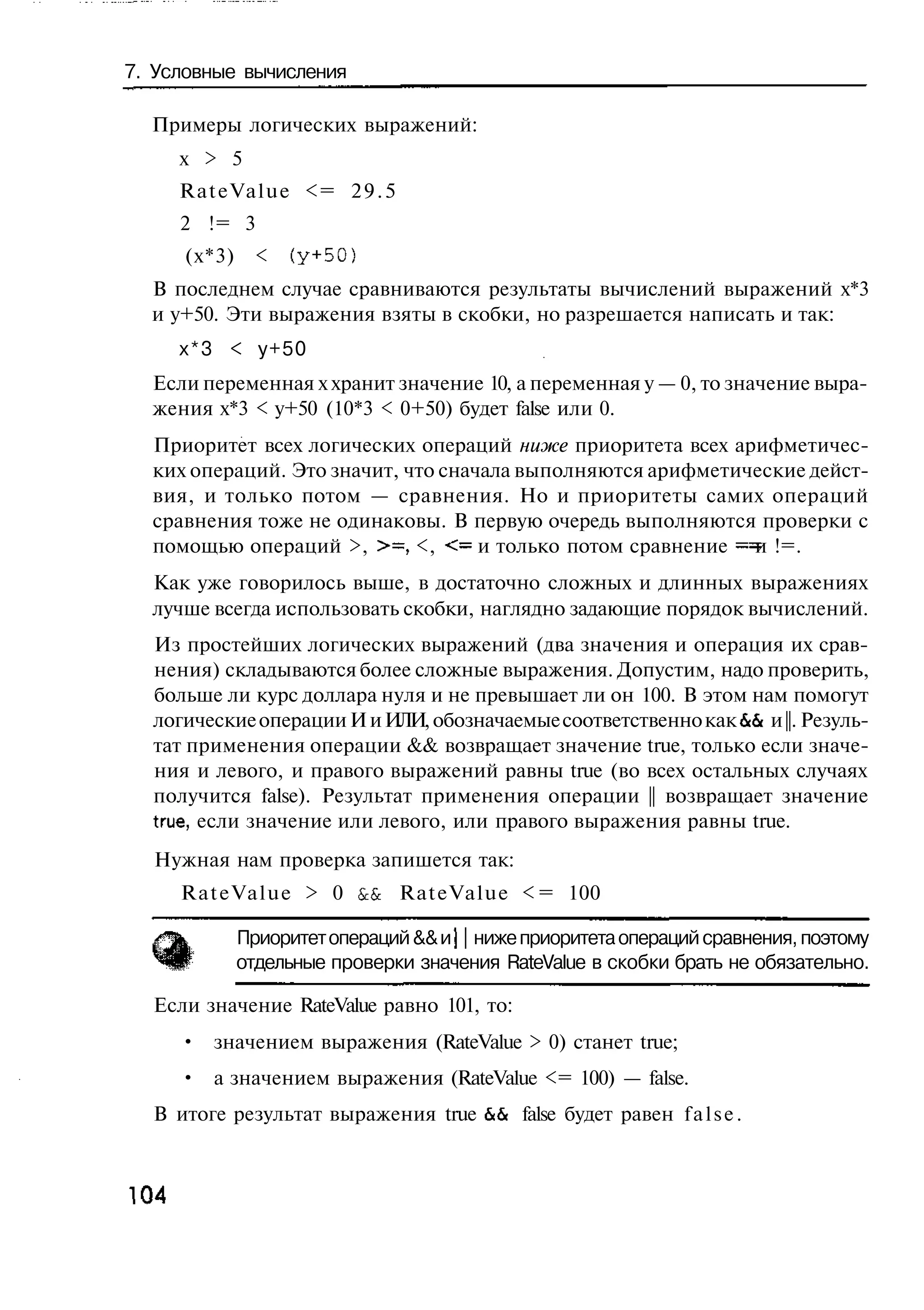7. Условные вычисления

  Примеры логических выражений:
      х > 5
      R a t e V a l u e <= 2 9 . 5
      2 != 3
      (х*3)     <   (у+50)
  В последнем случае сравниваются результаты вычислений выражений х*3
  и у+50. Эти выражения взяты в скобки, но разрешается написать и так:
      х*3 < у+50
  Если переменная х хранит значение 10, а переменная у — 0, то значение выра-
  жения х*3 < у+50 (10*3 < 0+50) будет false или 0.
  Приоритет всех логических операций ниже приоритета всех арифметичес-
  ких операций. Это значит, что сначала выполняются арифметические дейст-
  вия, и только потом — сравнения. Но и приоритеты самих операций
  сравнения тоже не одинаковы. В первую очередь выполняются проверки с
  помощью операций >, >=, <, <= и только потом сравнение = и !=.
  Как уже говорилось выше, в достаточно сложных и длинных выражениях
  лучше всегда использовать скобки, наглядно задающие порядок вычислений.
  Из простейших логических выражений (два значения и операция их срав-
  нения) складываются более сложные выражения. Допустим, надо проверить,
  больше ли курс доллара нуля и не превышает ли он 100. В этом нам помогут
  логические операции И и ИЛИ, обозначаемые соответственно как & и ||. Резуль-
                                                                &
  тат применения операции && возвращает значение true, только если значе-
  ния и левого, и правого выражений равны true (во всех остальных случаях
  получится false). Результат применения операции || возвращает значение
  true, если значение или левого, или правого выражения равны true.
  Нужная нам проверка запишется так:
      R a t e V a l u e > 0 & RateValue < = 100
                             &

              Приоритет операций && и j | ниже приоритета операций сравнения, поэтому
              отдельные проверки значения RateValue в скобки брать не обязательно.

  Если значение RateValue равно 101, то:
      • значением выражения (RateValue > 0) станет true;
      • а значением выражения (RateValue <= 100) — false.
  В итоге результат выражения true & false будет равен f a l s e .
                                    &



104
 