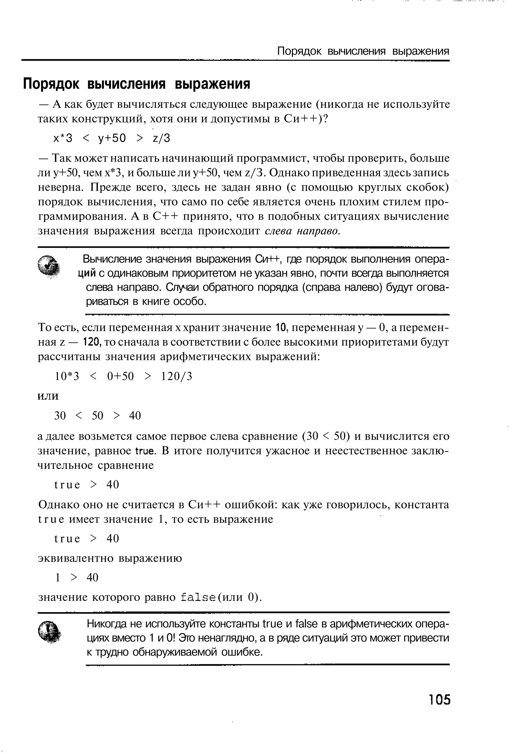 Порядок вычисления выражения

Порядок вычисления выражения
 — А как будет вычисляться следующее выражение (никогда не используйте
 таких конструкций, хотя они и допустимы в Си++)?
   х*3 < у+50 > z/3
 — Так может написать начинающий программист, чтобы проверить, больше
 ли у+50, чем х*3, и больше ли у+50, чем z/З. Однако приведенная здесь запись
 неверна. Прежде всего, здесь не задан явно (с помощью круглых скобок)
 порядок вычисления, что само по себе является очень плохим стилем про-
 граммирования. А в C++ принято, что в подобных ситуациях вычисление
 значения выражения всегда происходит слева направо.

 /™х     Вычисление значения выражения Си++, где порядок выполнения опера-
 ^Р     ций с одинаковым приоритетом не указан явно, почти всегда выполняется
         слева направо. Случаи обратного порядка (справа налево) будут огова-
         риваться в книге особо.

 То есть, если переменная х хранит значение 10, переменная у — 0, а перемен-
 ная z — 120, то сначала в соответствии с более высокими приоритетами будут
 рассчитаны значения арифметических выражений:
    10*3 < 0+50 > 120/3
 или
   30 < 50 > 40
 а далее возьмется самое первое слева сравнение (30 < 50) и вычислится его
 значение, равное true. В итоге получится ужасное и неестественное заклю-
 чительное сравнение
    t r u e > 40
 Однако оно не считается в Си++ ошибкой: как уже говорилось, константа
 t r u e имеет значение 1, то есть выражение
    t r u e > 40
 эквивалентно выражению
    1 > 40
 значение которого равно f a l s e (или 0).

          Никогда не используйте константы true и false в арифметических опера-
          циях вместо 1 и 0! Это ненаглядно, а в ряде ситуаций это может привести
          к трудно обнаруживаемой ошибке.



                                                                            105
 