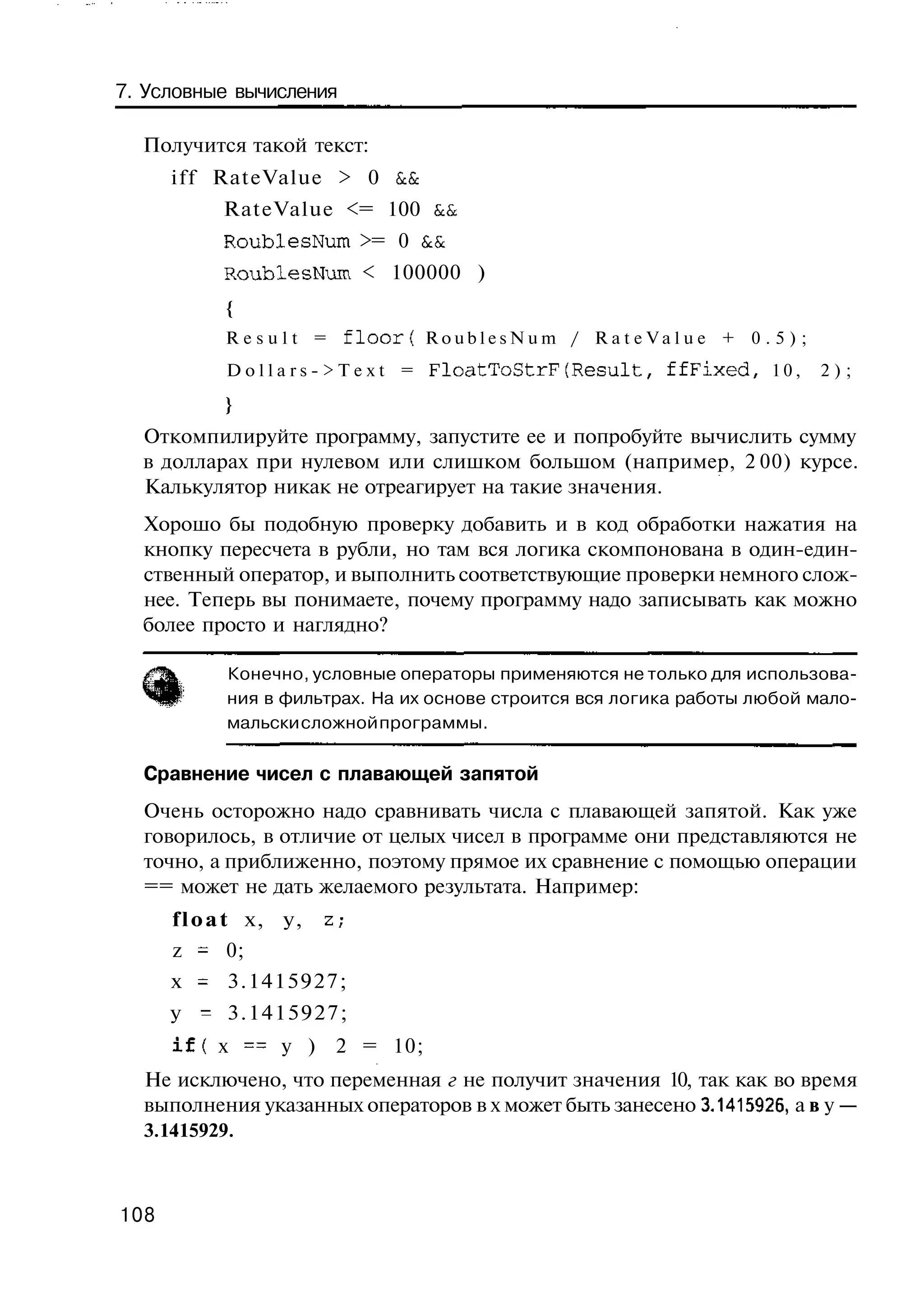 7. Условные вычисления

  Получится такой текст:
      i f f RateValue > 0 &&
           RateValue <= 100 &&
           RoublesNum >= 0 &&
           RoublesNum < 100000 )
            {
            Result =      floor{ RoublesNum / RateValue + 0 . 5 ) ;
            Dollars->Text = FloatToStrF(Result,           ffFixed,   10,   2);
            }
  Откомпилируйте программу, запустите ее и попробуйте вычислить сумму
  в долларах при нулевом или слишком большом (например, 2 00) курсе.
  Калькулятор никак не отреагирует на такие значения.
  Хорошо бы подобную проверку добавить и в код обработки нажатия на
  кнопку пересчета в рубли, но там вся логика скомпонована в один-един-
  ственный оператор, и выполнить соответствующие проверки немного слож-
  нее. Теперь вы понимаете, почему программу надо записывать как можно
  более просто и наглядно?

            Конечно, условные операторы применяются не только для использова-
            ния в фильтрах. На их основе строится вся логика работы любой мало-
            мальски сложной программы.

  Сравнение чисел с плавающей запятой
  Очень осторожно надо сравнивать числа с плавающей запятой. Как уже
  говорилось, в отличие от целых чисел в программе они представляются не
  точно, а приближенно, поэтому прямое их сравнение с помощью операции
  == может не дать желаемого результата. Например:
      f l o a t х, у,   z,-
      z = 0;
      х = 3.1415927;
      у - 3.1415927;
      i f ( х == у ) 2 = 10;
  Не исключено, что переменная г не получит значения 10, так как во время
  выполнения указанных операторов в х может быть занесено 3.1415926, а в у —
  3.1415929.



108
 