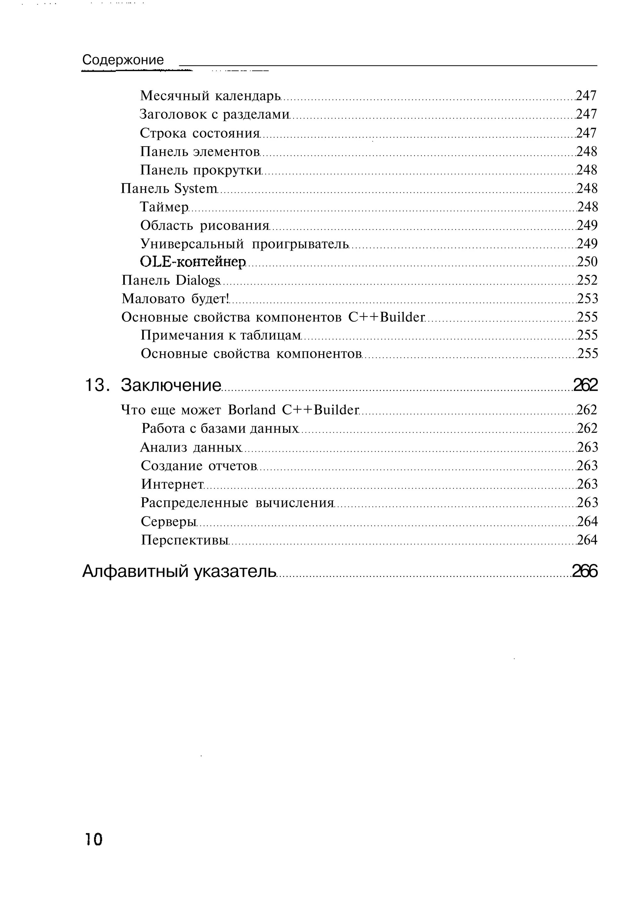 Содержоние

       Месячный календарь                       247
       Заголовок с разделами                    247
       Строка состояния                         247
       Панель элементов                         248
       Панель прокрутки                         248
     Панель System                              248
       Таймер                                   248
       Область рисования                        249
       Универсальный проигрыватель              249
       OLE-контейнер                            250
     Панель Dialogs                             252
     Маловато будет!                            253
     Основные свойства компонентов C++Builder   255
       Примечания к таблицам                    255
       Основные свойства компонентов            255

13. Заключение                                  262
     Что еще может Borland C++Builder           262
       Работа с базами данных                   262
       Анализ данных                            263
       Создание отчетов                         263
       Интернет                                 263
       Распределенные вычисления                263
       Серверы                                  264
       Перспективы                              264

Алфавитный указатель                            266




10
 