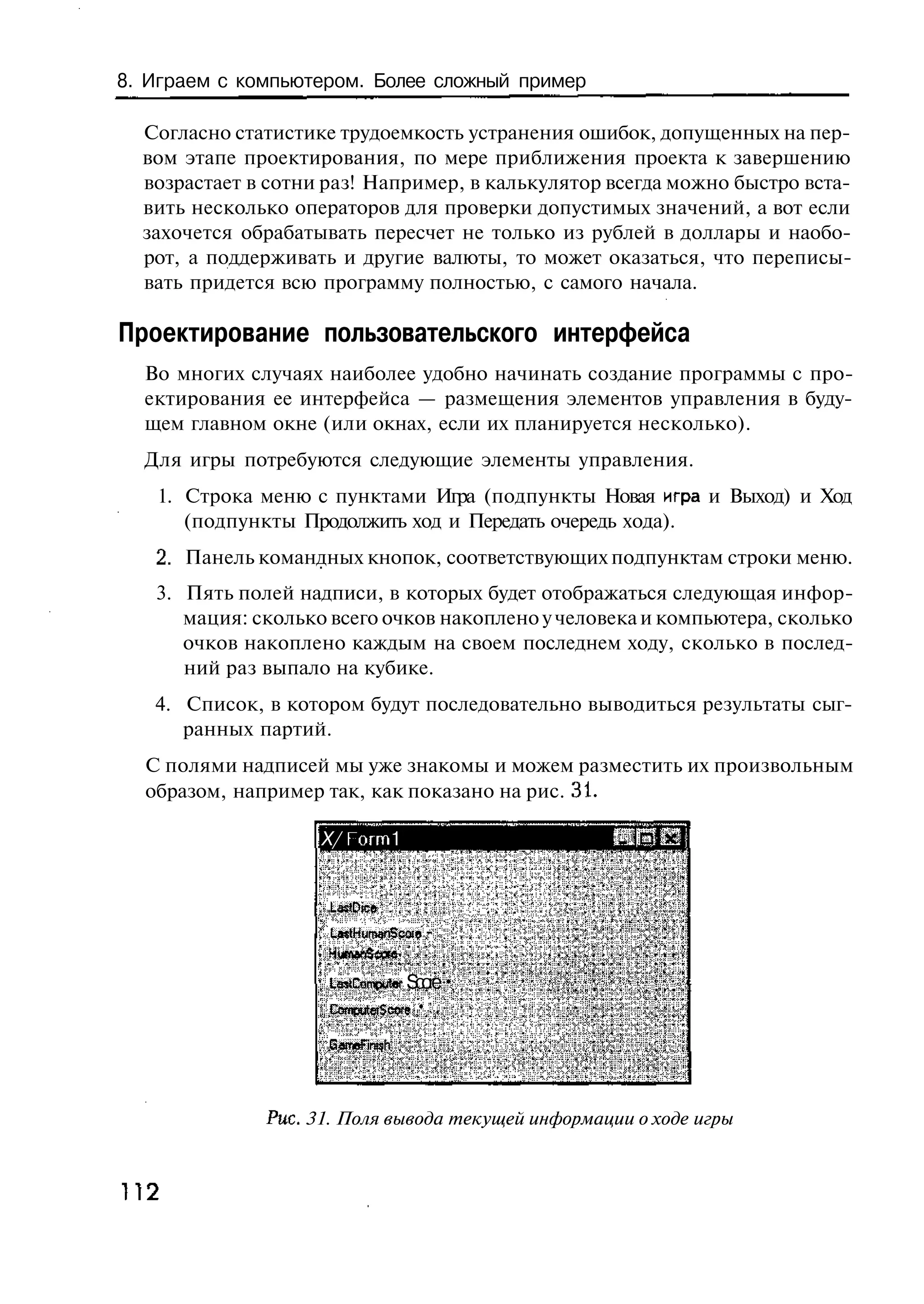8. Играем с компьютером. Более сложный пример

  Согласно статистике трудоемкость устранения ошибок, допущенных на пер-
  вом этапе проектирования, по мере приближения проекта к завершению
  возрастает в сотни раз! Например, в калькулятор всегда можно быстро вста-
  вить несколько операторов для проверки допустимых значений, а вот если
  захочется обрабатывать пересчет не только из рублей в доллары и наобо-
  рот, а поддерживать и другие валюты, то может оказаться, что переписы-
  вать придется всю программу полностью, с самого начала.

Проектирование пользовательского интерфейса
  Во многих случаях наиболее удобно начинать создание программы с про-
  ектирования ее интерфейса — размещения элементов управления в буду-
  щем главном окне (или окнах, если их планируется несколько).
  Для игры потребуются следующие элементы управления.
     1. Строка меню с пунктами Игра (подпункты Новая игра и Выход) и Ход
        (подпункты Продолжить ход и Передать очередь хода).
     2. Панель командных кнопок, соответствующих подпунктам строки меню.
     3. Пять полей надписи, в которых будет отображаться следующая инфор-
        мация: сколько всего очков накоплено у человека и компьютера, сколько
        очков накоплено каждым на своем последнем ходу, сколько в послед-
        ний раз выпало на кубике.
     4. Список, в котором будут последовательно выводиться результаты сыг-
        ранных партий.
  С полями надписей мы уже знакомы и можем разместить их произвольным
  образом, например так, как показано на рис. 31.

                      X/ Гогт 1


                      LasfDice
                      L sH m n c i -
                       at u a S oa

                      L sC m ue S oe •
                       et o p t r c r
                      C m ue c r • : .
                       o p t i oe
                             S
                      G m F th
                       a e ns
                           i


                Рис. 31. Поля вывода текущей информации о ходе игры



П2
 