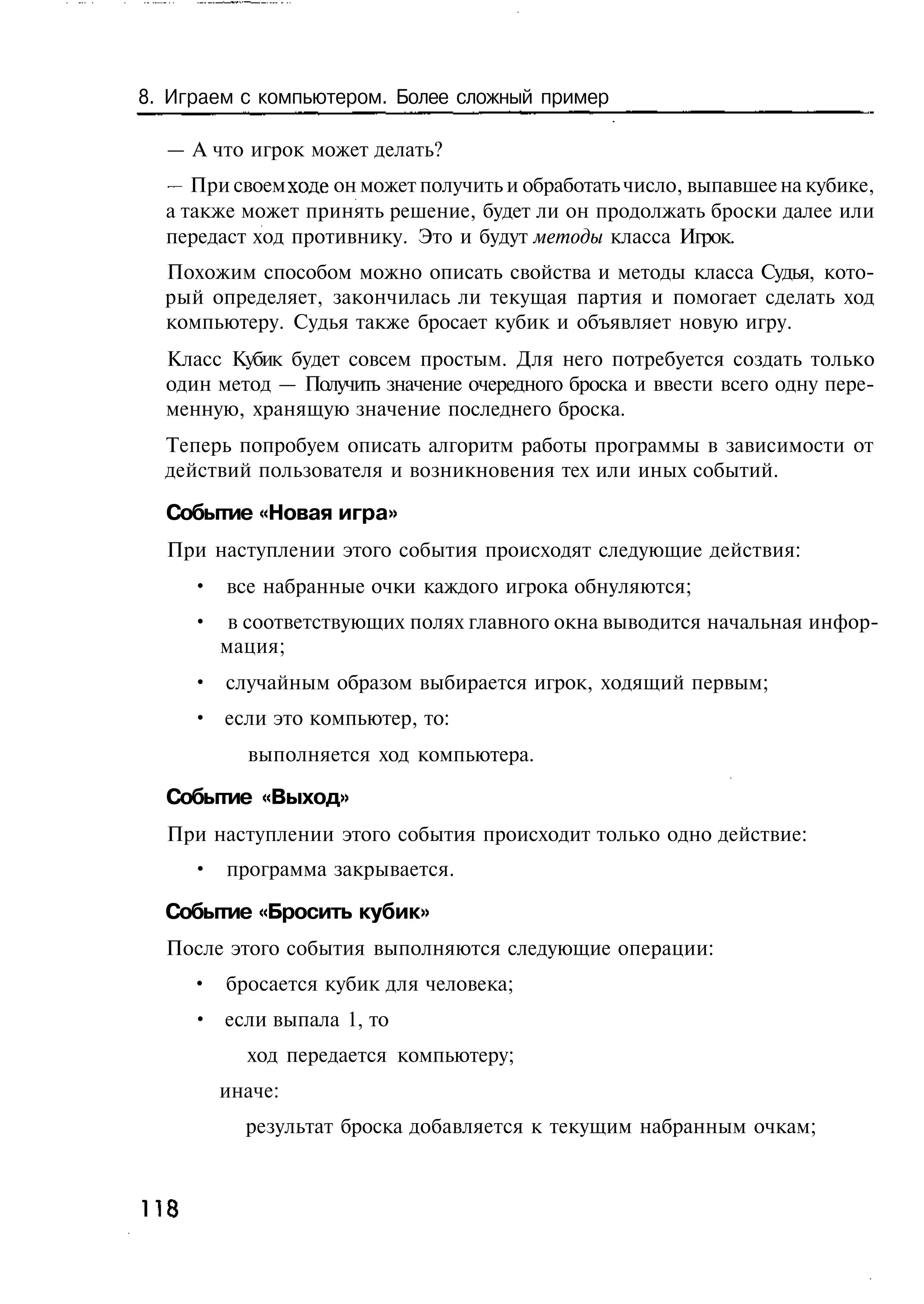 8. Играем с компьютером. Более сложный пример

  — А что игрок может делать?
  — При своем ходе он может получить и обработать число, выпавшее на кубике,
  а также может принять решение, будет ли он продолжать броски далее или
  передаст ход противнику. Это и будут методы класса Игрок.
  Похожим способом можно описать свойства и методы класса Судья, кото-
  рый определяет, закончилась ли текущая партия и помогает сделать ход
  компьютеру. Судья также бросает кубик и объявляет новую игру.
  Класс Кубик будет совсем простым. Для него потребуется создать только
  один метод — Получить значение очередного броска и ввести всего одну пере-
  менную, хранящую значение последнего броска.
  Теперь попробуем описать алгоритм работы программы в зависимости от
  действий пользователя и возникновения тех или иных событий.

  Событие «Новая игра»
  При наступлении этого события происходят следующие действия:
      • все набранные очки каждого игрока обнуляются;
      • в соответствующих полях главного окна выводится начальная инфор-
        мация;
      • случайным образом выбирается игрок, ходящий первым;
      • если это компьютер, то:
           выполняется ход компьютера.

  Событие «Выход»
  При наступлении этого события происходит только одно действие:
      • программа закрывается.

  Событие «Бросить кубик»
  После этого события выполняются следующие операции:
      • бросается кубик для человека;
      • если выпала 1, то
           ход передается компьютеру;
        иначе:
           результат броска добавляется к текущим набранным очкам;



118
 