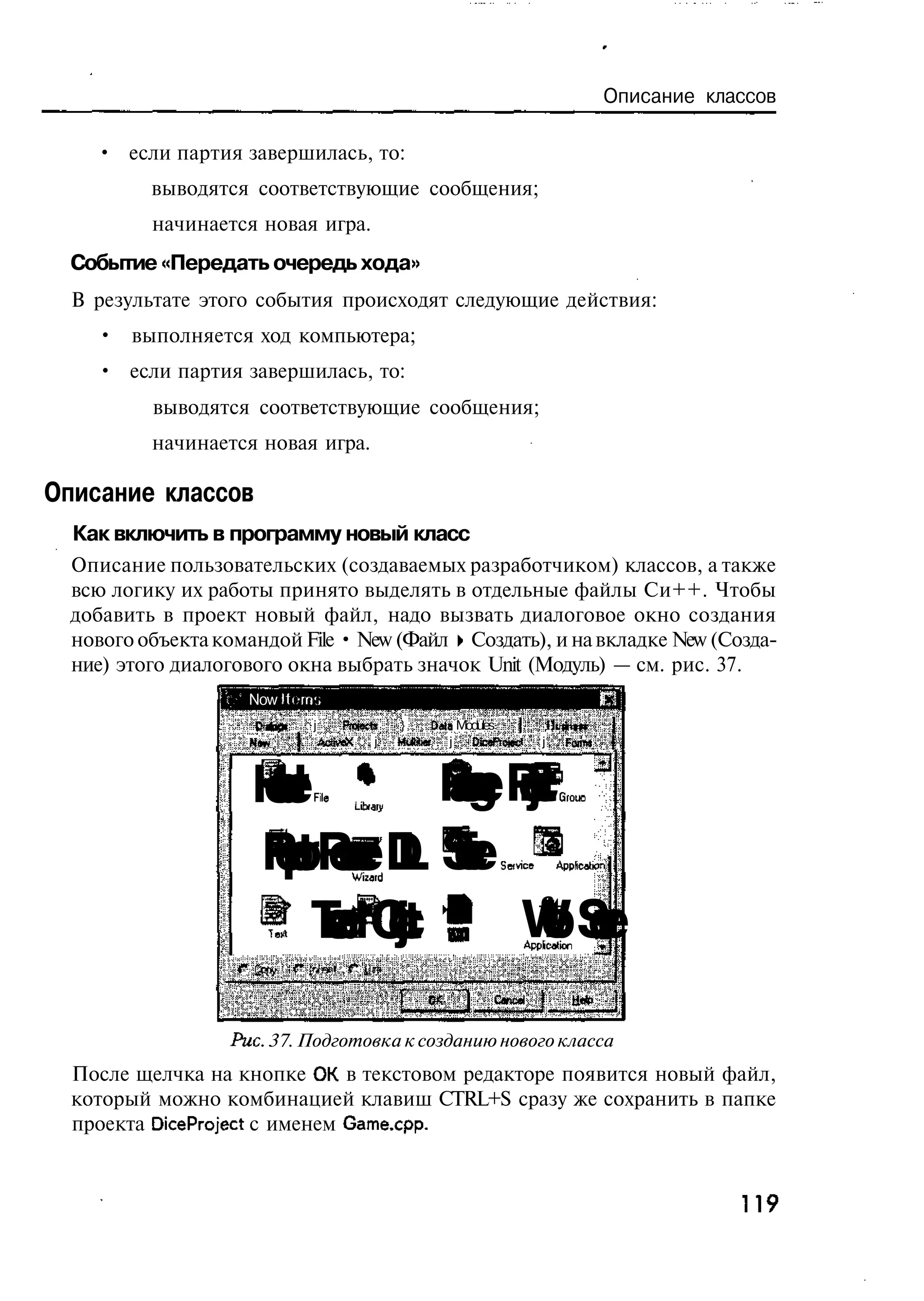 Описание классов

    • если партия завершилась, то:
          выводятся соответствующие сообщения;
          начинается новая игра.
  Событие «Передать очередь хода»
  В результате этого события происходят следующие действия:
     • выполняется ход компьютера;
     • если партия завершилась, то:
          выводятся соответствующие сообщения;
          начинается новая игра.

Описание классов
  Как включить в программу новый класс
  Описание пользовательских (создаваемых разработчиком) классов, а также
  всю логику их работы принято выделять в отдельные файлы Си++. Чтобы
  добавить в проект новый файл, надо вызвать диалоговое окно создания
  нового объекта командой File • New (Файл • Создать), и на вкладке New (Созда-
  ние) этого диалогового окна выбрать значок Unit (Модуль) — см. рис. 37.
                  Ъ" Now Itorrr.;
                               j      Projects   }     Data Modules )       f
                     Nw'           AavtAi j      MJSief j DcePtojec*    j       Farm»


                      mr e
                      HeF
                      e li
                       a
                       d       Pg PcG
                               ae o O
                                c rt IL
                                k e E
                                a j      Lx r
                                          taJ
                                          i j

                      RoRuzD Si Si Ac
                       et eraL e e pK
                        p sW c c pt
                         r od v v S
                            ci r r a
                            er e e n
                       TtTdOt Ш WiiSft r
                       eh b
                        xe e
                          r c
                           a j     Apte
                                    pa v
                                    er e
                                    bco
                                                                СвгЫ             Ы*


                   Puc. 37. Подготовка к созданию нового класса
  После щелчка на кнопке ОК в текстовом редакторе появится новый файл,
  который можно комбинацией клавиш CTRL+S сразу же сохранить в папке
  проекта DiceProject с именем Game.cpp.


                                                                                                    119
 