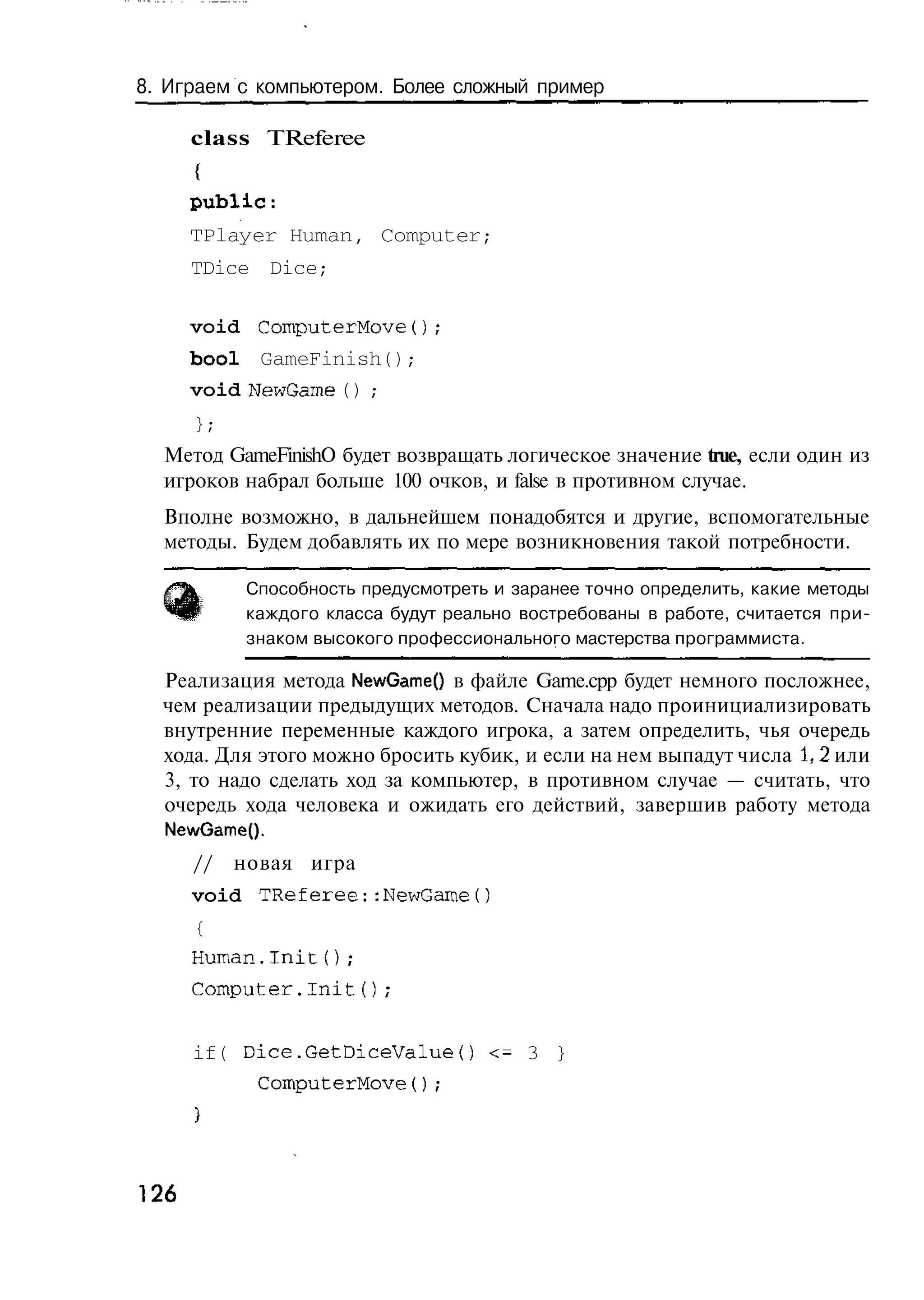 8. Играем с компьютером. Более сложный пример

      class TReferee
      {
      public:
      TPlayer Human, Computer;
      TDice Dice;

      void ComputerMove();
      bool GameFinish();
      void NewGame () ;
      };
  Метод GameFinishO будет возвращать логическое значение true, если один из
  игроков набрал больше 100 очков, и false в противном случае.
  Вполне возможно, в дальнейшем понадобятся и другие, вспомогательные
  методы. Будем добавлять их по мере возникновения такой потребности.

            Способность предусмотреть и заранее точно определить, какие методы
            каждого класса будут реально востребованы в работе, считается при-
            знаком высокого профессионального мастерства программиста.

  Реализация метода NewGame() в файле Game.cpp будет немного посложнее,
  чем реализации предыдущих методов. Сначала надо проинициализировать
  внутренние переменные каждого игрока, а затем определить, чья очередь
  хода. Для этого можно бросить кубик, и если на нем выпадут числа 1,2 или
  3, то надо сделать ход за компьютер, в противном случае — считать, что
  очередь хода человека и ожидать его действий, завершив работу метода
  NewGameQ.
      //   новая игра
      void TReferee::NewGame()
      {
      Human.Init();
      Computer.Init();


      if( Dice.GetDiceValueO <= 3 }
             ComputerMove();




126
 