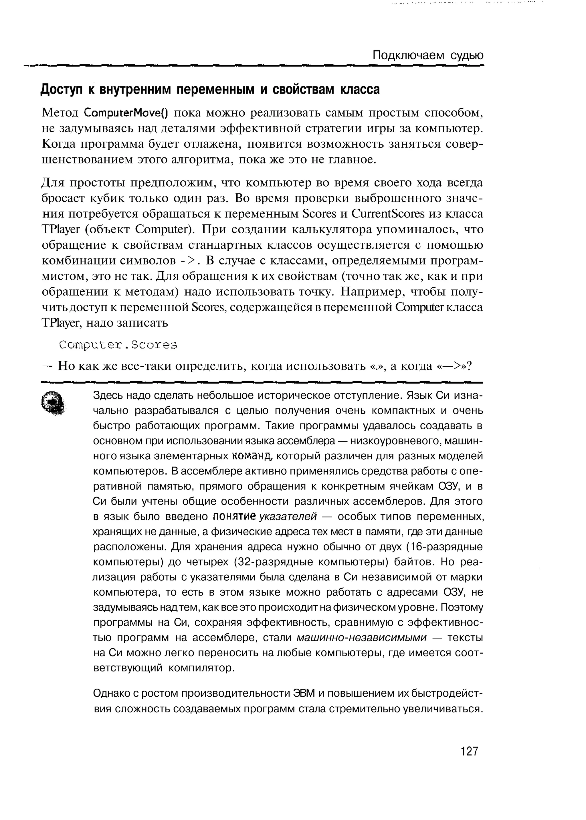 Подключаем судью

Доступ к внутренним переменным и свойствам класса
Метод ComputerMove() пока можно реализовать самым простым способом,
не задумываясь над деталями эффективной стратегии игры за компьютер.
Когда программа будет отлажена, появится возможность заняться совер-
шенствованием этого алгоритма, пока же это не главное.
Для простоты предположим, что компьютер во время своего хода всегда
бросает кубик только один раз. Во время проверки выброшенного значе-
ния потребуется обращаться к переменным Scores и CurrentScores из класса
TPlayer (объект Computer). При создании калькулятора упоминалось, что
обращение к свойствам стандартных классов осуществляется с помощью
комбинации символов - > . В случае с классами, определяемыми програм-
мистом, это не так. Для обращения к их свойствам (точно так же, как и при
обращении к методам) надо использовать точку. Например, чтобы полу-
чить доступ к переменной Scores, содержащейся в переменной Computer класса
TPlayer, надо записать
  Computer.Scores
— Но как же все-таки определить, когда использовать «.», а когда «—>»?

        Здесь надо сделать небольшое историческое отступление. Язык Си изна-
        чально разрабатывался с целью получения очень компактных и очень
        быстро работающих программ. Такие программы удавалось создавать в
        основном при использовании языка ассемблера — низкоуровневого, машин-
        ного языка элементарных команд, который различен для разных моделей
        компьютеров. В ассемблере активно применялись средства работы с опе-
        ративной памятью, прямого обращения к конкретным ячейкам ОЗУ, и в
        Си были учтены общие особенности различных ассемблеров. Для этого
        в язык было введено понятие указателей — особых типов переменных,
        хранящих не данные, а физические адреса тех мест в памяти, где эти данные
        расположены. Для хранения адреса нужно обычно от двух (16-разрядные
        компьютеры) до четырех (32-разрядные компьютеры) байтов. Но реа-
        лизация работы с указателями была сделана в Си независимой от марки
        компьютера, то есть в этом языке можно работать с адресами ОЗУ, не
        задумываясь над тем, как все это происходит на физическом уровне. Поэтому
        программы на Си, сохраняя эффективность, сравнимую с эффективнос-
        тью программ на ассемблере, стали машинно-независимыми — тексты
        на Си можно легко переносить на любые компьютеры, где имеется соот-
        ветствующий компилятор.

        Однако с ростом производительности ЭВМ и повышением их быстродейст-
        вия сложность создаваемых программ стала стремительно увеличиваться.


                                                                            127
 