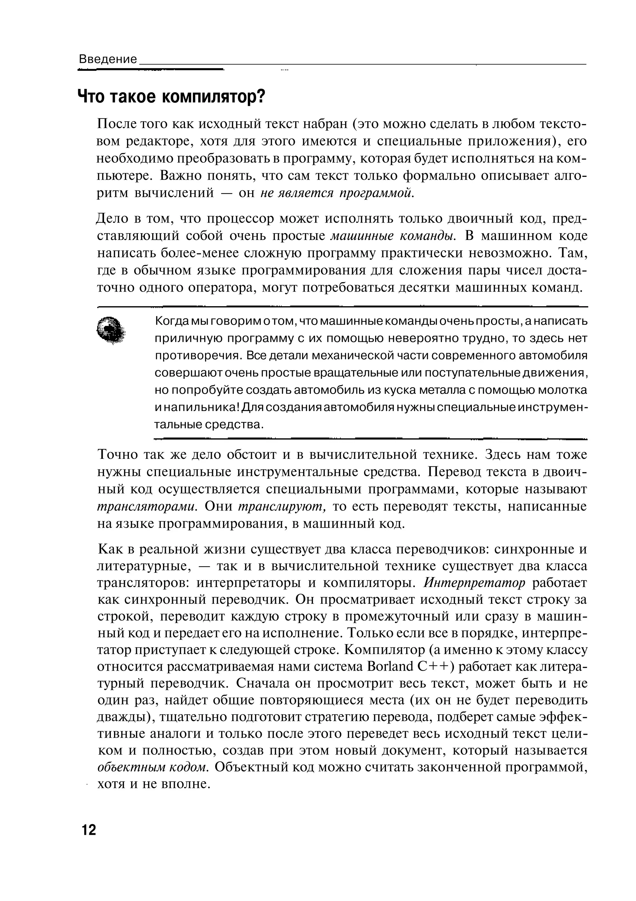 Введение


Что такое компилятор?
  После того как исходный текст набран (это можно сделать в любом тексто-
  вом редакторе, хотя для этого имеются и специальные приложения), его
  необходимо преобразовать в программу, которая будет исполняться на ком-
  пьютере. Важно понять, что сам текст только формально описывает алго-
  ритм вычислений — он не является программой.
  Дело в том, что процессор может исполнять только двоичный код, пред-
  ставляющий собой очень простые машинные команды. В машинном коде
  написать более-менее сложную программу практически невозможно. Там,
  где в обычном языке программирования для сложения пары чисел доста-
  точно одного оператора, могут потребоваться десятки машинных команд.

             Когда мы говорим о том, что машинные команды очень просты, а написать
             приличную программу с их помощью невероятно трудно, то здесь нет
             противоречия. Все детали механической части современного автомобиля
             совершают очень простые вращательные или поступательные движения,
             но попробуйте создать автомобиль из куска металла с помощью молотка
             и напильника! Для создания автомобиля нужны специальные инструмен-
             тальные средства.

     Точно так же дело обстоит и в вычислительной технике. Здесь нам тоже
     нужны специальные инструментальные средства. Перевод текста в двоич-
     ный код осуществляется специальными программами, которые называют
     трансляторами. Они транслируют, то есть переводят тексты, написанные
     на языке программирования, в машинный код.
     Как в реальной жизни существует два класса переводчиков: синхронные и
     литературные, — так и в вычислительной технике существует два класса
     трансляторов: интерпретаторы и компиляторы. Интерпретатор работает
     как синхронный переводчик. Он просматривает исходный текст строку за
     строкой, переводит каждую строку в промежуточный или сразу в машин-
     ный код и передает его на исполнение. Только если все в порядке, интерпре-
     татор приступает к следующей строке. Компилятор (а именно к этому классу
     относится рассматриваемая нами система Borland C++) работает как литера-
     турный переводчик. Сначала он просмотрит весь текст, может быть и не
     один раз, найдет общие повторяющиеся места (их он не будет переводить
     дважды), тщательно подготовит стратегию перевода, подберет самые эффек-
     тивные аналоги и только после этого переведет весь исходный текст цели-
     ком и полностью, создав при этом новый документ, который называется
     объектным кодом. Объектный код можно считать законченной программой,
     хотя и не вполне.


12
 