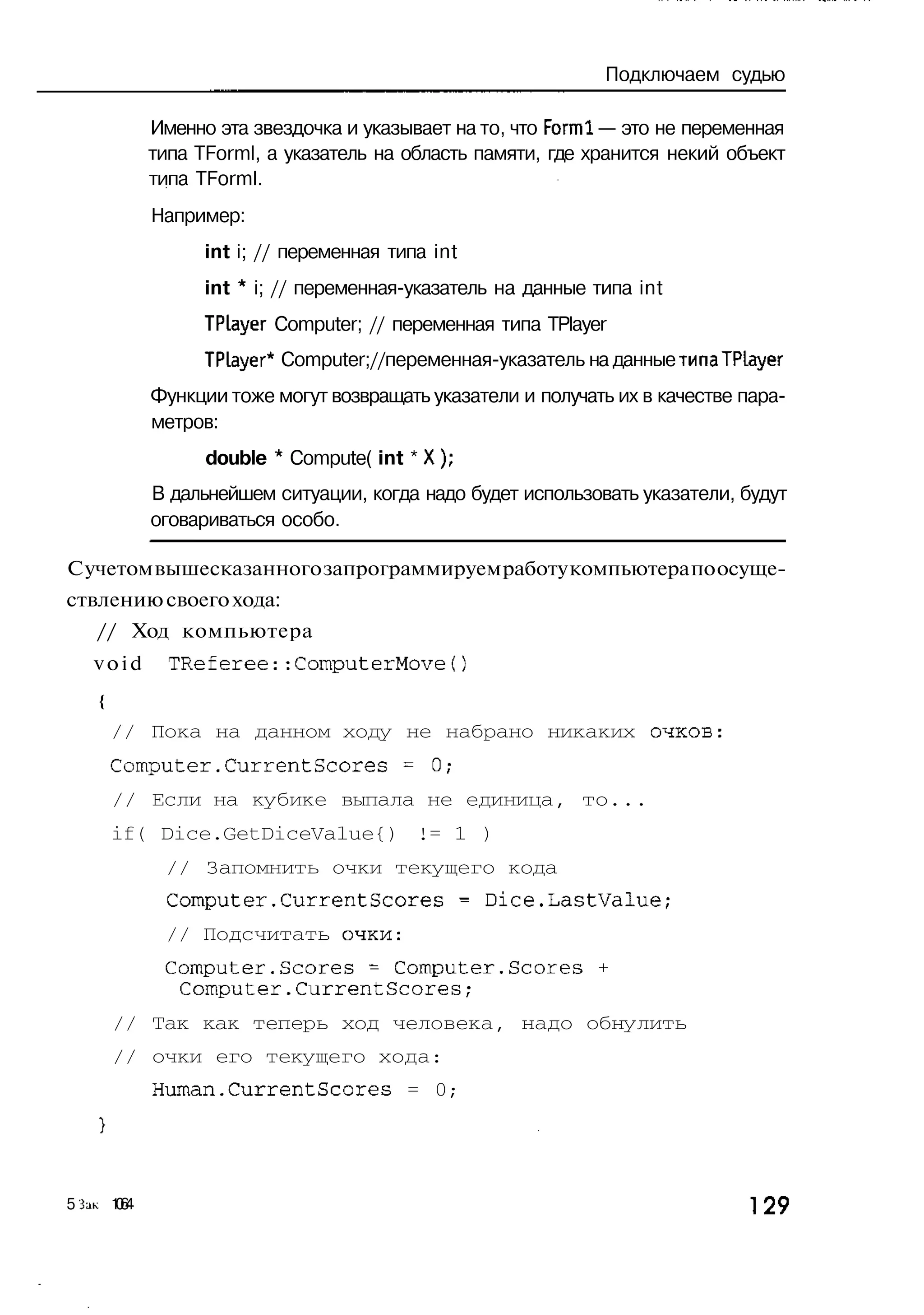 Подключаем судью

             Именно эта звездочка и указывает на то, что Forml — это не переменная
             типа TForml, а указатель на область памяти, где хранится некий объект
             типа TForml.
             Например:
                   int i; // переменная типа int
                   int * i; // переменная-указатель на данные типа int
                   TPLayer Computer; // переменная типа TPlayer
                   TPLayer* Computer;//переменная-указатель на данные типа TPLayer
             Функции тоже могут возвращать указатели и получать их в качестве пара-
             метров:
                   double * Compute( int * X);
             В дальнейшем ситуации, когда надо будет использовать указатели, будут
             оговариваться особо.

С учетом вышесказанного запрограммируем работу компьютера по осуще-
ствлению своего хода:
    // Ход компьютера
    void       TReferee::ComputerMove()
    {
        // Пока на данном ходу не набрано никаких очков:
        Computer.CurrentScores = 0;
        // Если на кубике выпала не единица, то...
        if( Dice.GetDiceValue{) != 1 )
              // Запомнить очки текущего кода
              Computer.CurrentScores - Dice.LastValue;
              // Подсчитать очки:
              Computer.Scores - Computer.Scores +
               Computer.CurrentScores;
        // Так как теперь ход человека, надо обнулить
        // очки его текущего хода:
             Human.CurrentScores = 0;




5 3LIK 1 6
        04                                                                     ] 29
 