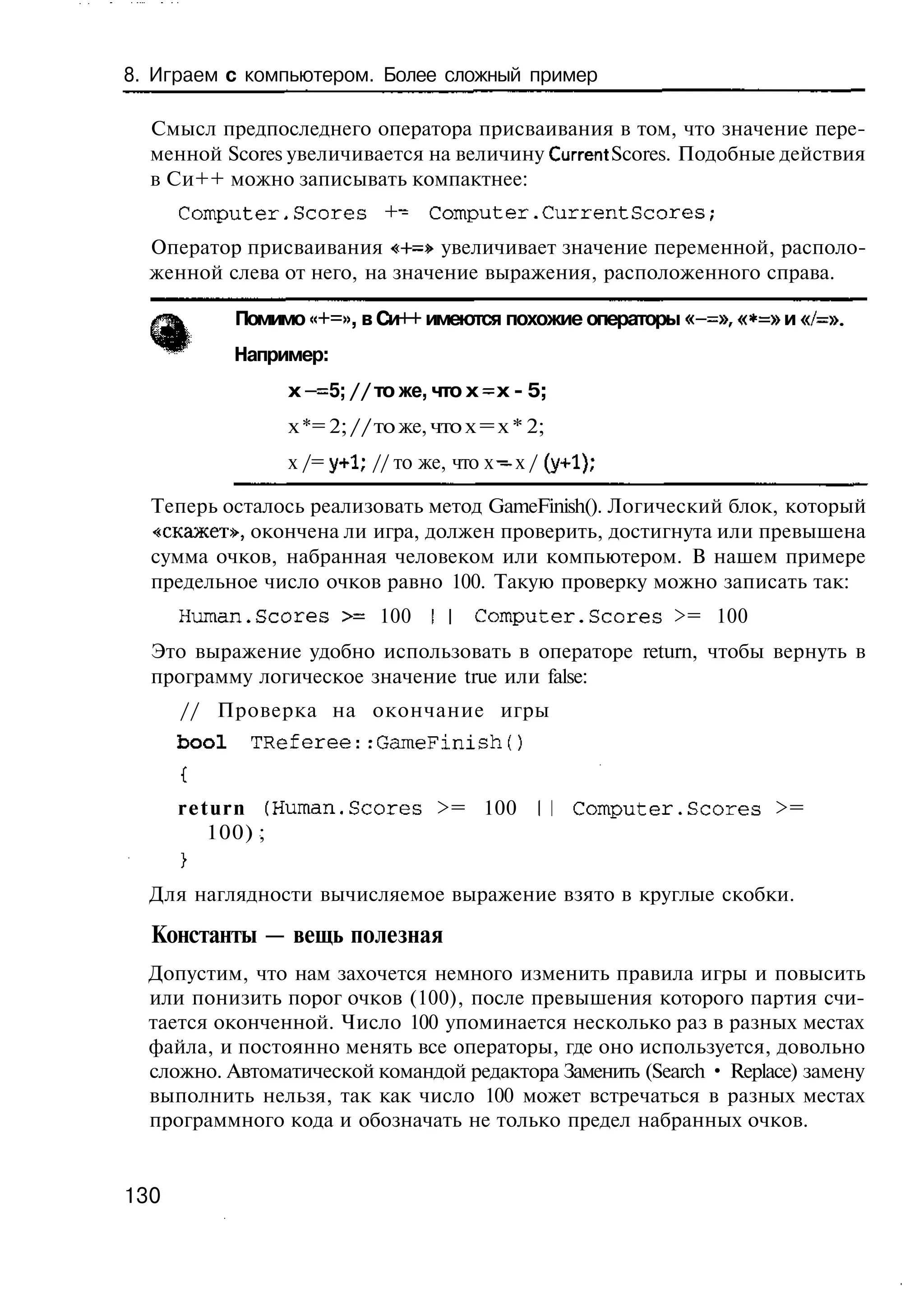 8. Играем с компьютером. Более сложный пример

  Смысл предпоследнего оператора присваивания в том, что значение пере-
  менной Scores увеличивается на величину Current Scores. Подобные действия
  в Си++ можно записывать компактнее:
      Computer,Scores         +- Computer.CurrentScores;
  Оператор присваивания <+=» увеличивает значение переменной, располо-
  женной слева от него, на значение выражения, расположенного справа.

             Помимо «+=», в Си++ имеются похожие операторы «-=», «*=» и «/=».
             Например:
                  х - = 5; // то же, что х = х - 5;
                  х *= 2; // то же, что х = х * 2;
                  х /= у+1; // то же, что х ~ х / (у+1);

  Теперь осталось реализовать метод GameFinish(). Логический блок, который
  «скажет», окончена ли игра, должен проверить, достигнута или превышена
  сумма очков, набранная человеком или компьютером. В нашем примере
  предельное число очков равно 100. Такую проверку можно записать так:
      Human.Scores >= 100 I I C o m p u t e r . S c o r e s >= 100
  Это выражение удобно использовать в операторе return, чтобы вернуть в
  программу логическое значение true или false:
      // Проверка на окончание игры
      bool    TReferee::GameFinish()


      r e t u r n (Human.Scores >= 100           II C o m p u t e r . S c o r e s >=
           100) ;


  Для наглядности вычисляемое выражение взято в круглые скобки.

  Константы — вещь полезная
  Допустим, что нам захочется немного изменить правила игры и повысить
  или понизить порог очков (100), после превышения которого партия счи-
  тается оконченной. Число 100 упоминается несколько раз в разных местах
  файла, и постоянно менять все операторы, где оно используется, довольно
  сложно. Автоматической командой редактора Заменить (Search • Replace) замену
  выполнить нельзя, так как число 100 может встречаться в разных местах
  программного кода и обозначать не только предел набранных очков.


130
 
