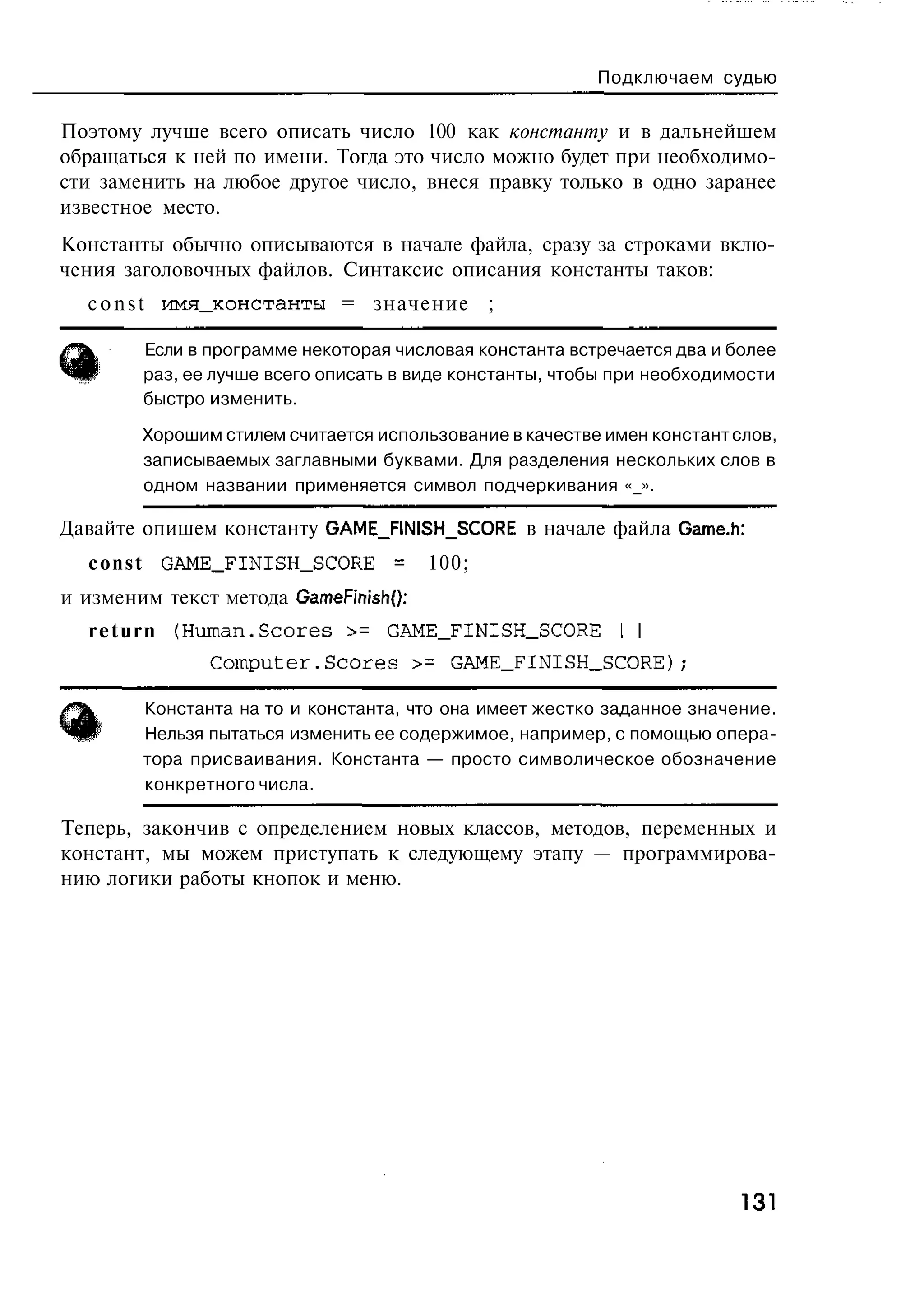 Подключаем судью


Поэтому лучше всего описать число 100 как константу и в дальнейшем
обращаться к ней по имени. Тогда это число можно будет при необходимо-
сти заменить на любое другое число, внеся правку только в одно заранее
известное место.
Константы обычно описываются в начале файла, сразу за строками вклю-
чения заголовочных файлов. Синтаксис описания константы таков:
  c o n s t имя_константы = значение ;

        Если в программе некоторая числовая константа встречается два и более
        раз, ее лучше всего описать в виде константы, чтобы при необходимости
        быстро изменить.

        Хорошим стилем считается использование в качестве имен констант слов,
        записываемых заглавными буквами. Для разделения нескольких слов в
        одном названии применяется символ подчеркивания «_».

Давайте опишем константу GAME_FINISH_SCORE в начале файла Game.h:
  c o n s t GAME_FINISH_SCORE = 100;
и изменим текст метода GameFinish():
  r e t u r n {Human.Scores :>= GAME_FINISH_SCORE I I
               C o m p u t e r . S c o r e s >= GAME_FINISH_SCORE);

        Константа на то и константа, что она имеет жестко заданное значение.
        Нельзя пытаться изменить ее содержимое, например, с помощью опера-
        тора присваивания. Константа — просто символическое обозначение
        конкретного числа.

Теперь, закончив с определением новых классов, методов, переменных и
констант, мы можем приступать к следующему этапу — программирова-
нию логики работы кнопок и меню.




                                                                        131
 