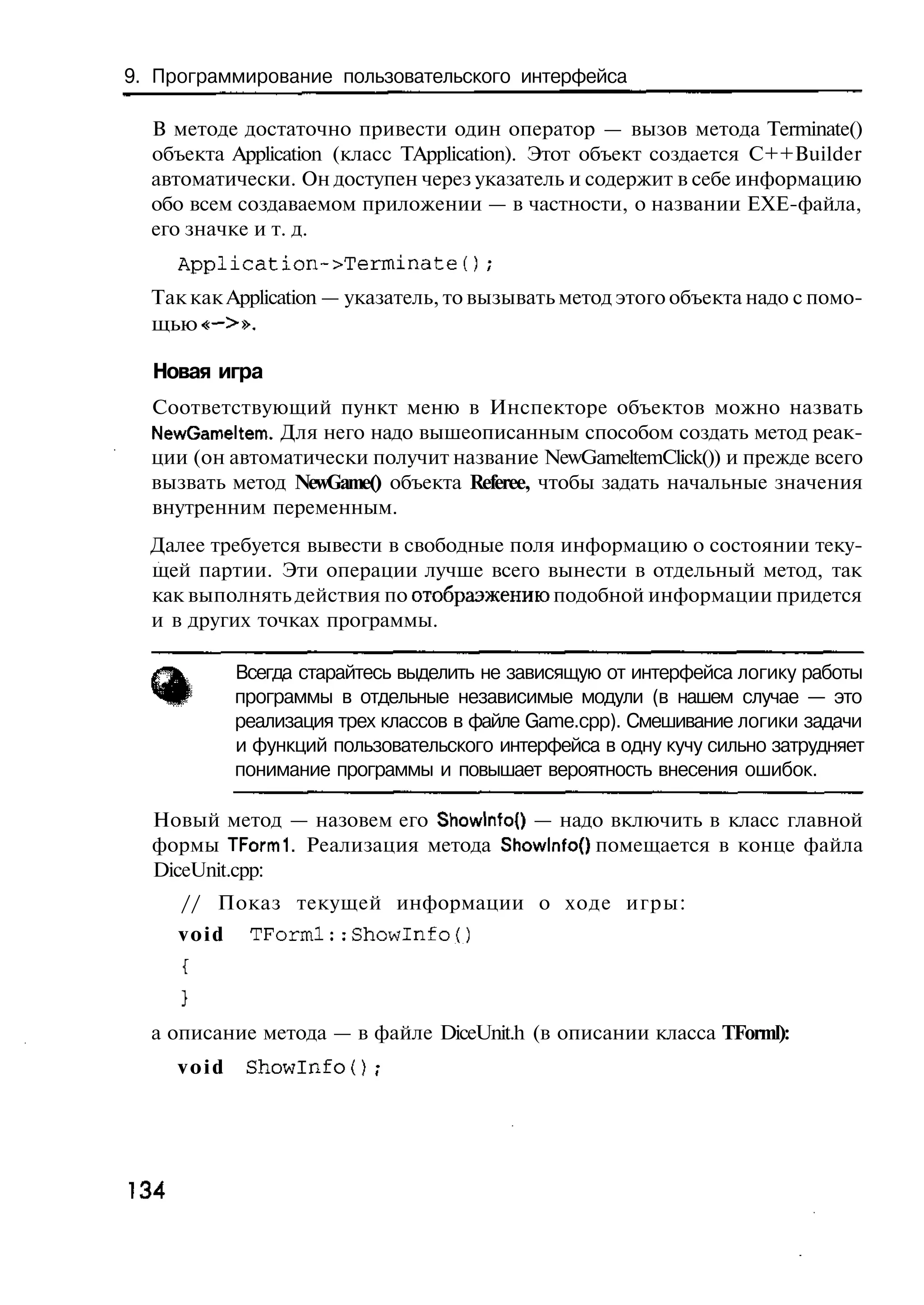 9. Программирование пользовательского интерфейса

  В методе достаточно привести один оператор — вызов метода Terminate()
  объекта Application (класс TApplication). Этот объект создается C++Builder
  автоматически. Он доступен через указатель и содержит в себе информацию
  обо всем создаваемом приложении — в частности, о названии ЕХЕ-файла,
  его значке и т. д.
      Application~>Terminate();
  Так как Application — указатель, то вызывать метод этого объекта надо с помо-
  щью «—>».

  Новая игра
  Соответствующий пункт меню в Инспекторе объектов можно назвать
  NewGameltem. Для него надо вышеописанным способом создать метод реак-
  ции (он автоматически получит название NewGameltemClick()) и прежде всего
  вызвать метод NewGame() объекта Referee, чтобы задать начальные значения
  внутренним переменным.
  Далее требуется вывести в свободные поля информацию о состоянии теку-
  щей партии. Эти операции лучше всего вынести в отдельный метод, так
  как выполнять действия по отобраэжению подобной информации придется
  и в других точках программы.

             Всегда старайтесь выделить не зависящую от интерфейса логику работы
             программы в отдельные независимые модули (в нашем случае — это
             реализация трех классов в файле Game.cpp). Смешивание логики задачи
             и функций пользовательского интерфейса в одну кучу сильно затрудняет
             понимание программы и повышает вероятность внесения ошибок.

  Новый метод — назовем его Showlnfo() — надо включить в класс главной
  формы TFormi. Реализация метода Showlnfof) помещается в конце файла
  DiceUnit.cpp:
      // Показ текущей информации о ходе игры:
      void    TForml::Showlnfо()



  а описание метода — в файле DiceUnit.h (в описании класса TForml):
      void    Showlnfо() ;




134
 
