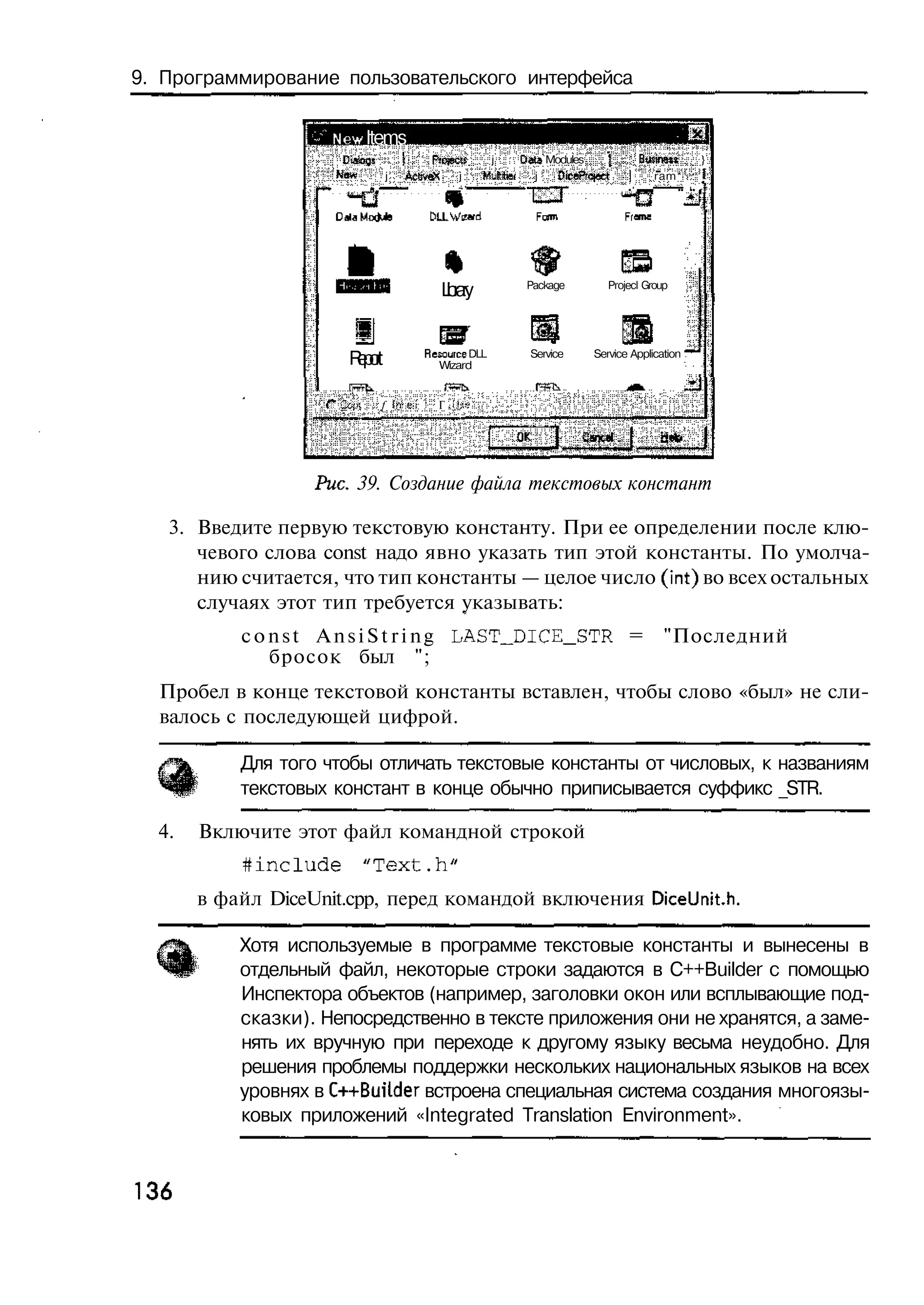 9. Программирование пользовательского интерфейса

                     New Items
                      Elaags      |      Ркнесй        j     Oats Modules    {     Bwinett     }
                     *•'«*    j    ActiveX    j       H-Miei   j    DicePrqeet   |     ram*    !
                            I               «. '                   — I           • 1.4    • • I
                                                                                           • •
                                                              • e x




                                            L rr
                                             bay
                                             i                Package        Projecl Group




                       Rp r
                        e ot             Resource DLL
                                            Wizard
                                                              Service     Service Application



                    С &4ч    f irre-'t     Г I'-.-;




                   Рис. 39. Создание файла текстовых констант

   3. Введите первую текстовую константу. При ее определении после клю-
      чевого слова const надо явно указать тип этой константы. По умолча-
      нию считается, что тип константы — целое число (int) во всех остальных
      случаях этот тип требуется указывать:
           c o n s t A n s i S t r i n g LASTJDICE_STR =                                 "Последний
               бросок был ";
  Пробел в конце текстовой константы вставлен, чтобы слово «был» не сли-
  валось с последующей цифрой.

           Для того чтобы отличать текстовые константы от числовых, к названиям
           текстовых констант в конце обычно приписывается суффикс _STR.

  4.   Включите этот файл командной строкой
           #include         "Text.h"
       в файл DiceUnit.cpp, перед командой включения DiceUnit.h.

           Хотя используемые в программе текстовые константы и вынесены в
           отдельный файл, некоторые строки задаются в C++Builder с помощью
           Инспектора объектов (например, заголовки окон или всплывающие под-
           сказки). Непосредственно в тексте приложения они не хранятся, а заме-
           нять их вручную при переходе к другому языку весьма неудобно. Для
           решения проблемы поддержки нескольких национальных языков на всех
           уровнях в C++Bui4der встроена специальная система создания многоязы-
           ковых приложений «Integrated Translation Environment».


136
 
