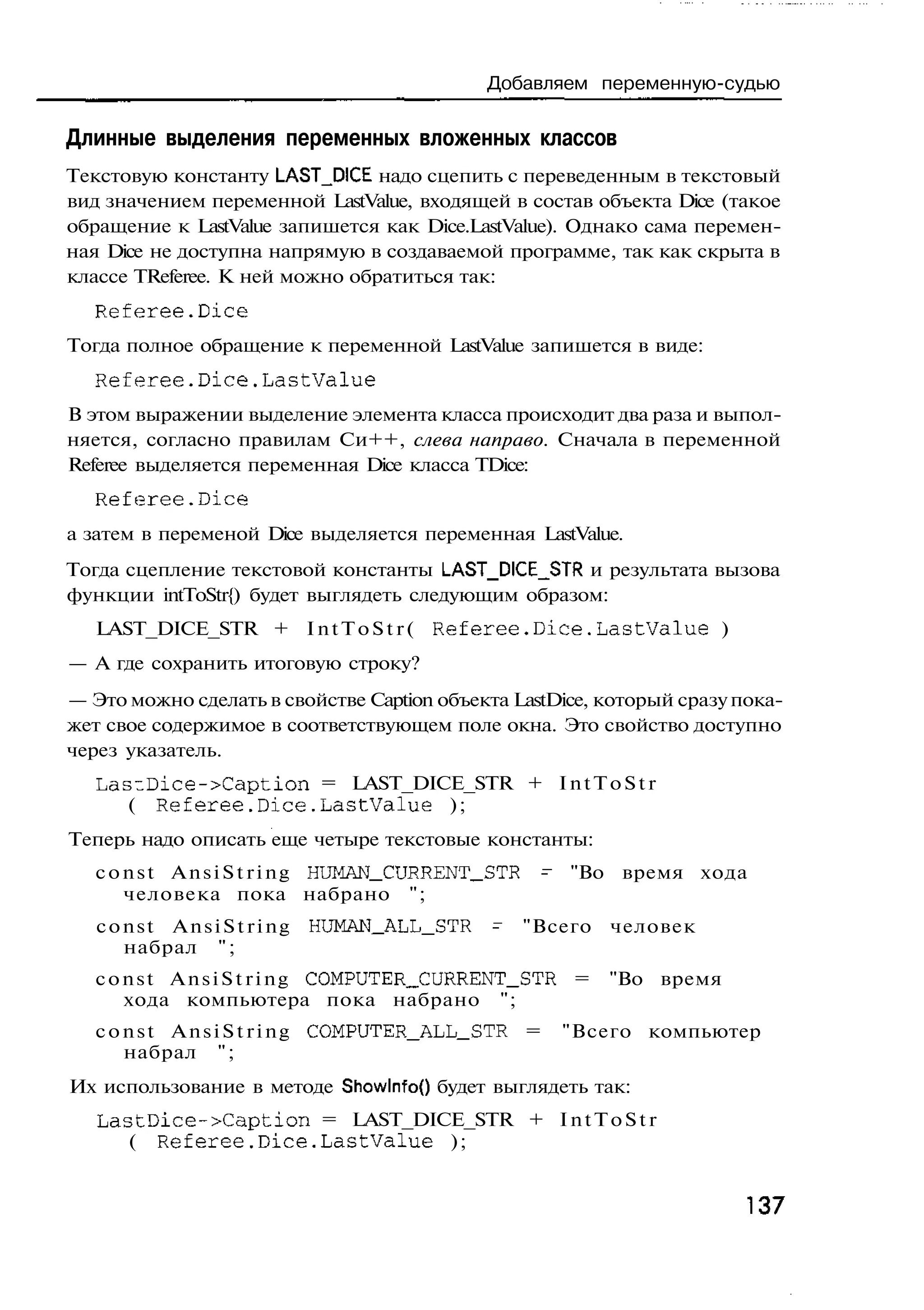 Добавляем переменную-судью

Длинные выделения переменных вложенных классов
Текстовую константу LAST_D!CE надо сцепить с переведенным в текстовый
вид значением переменной LastValue, входящей в состав объекта Dice (такое
обращение к LastValue запишется как Dice.LastValue). Однако сама перемен-
ная Dice не доступна напрямую в создаваемой программе, так как скрыта в
классе TReferee. К ней можно обратиться так:
  Referee.Dice
Тогда полное обращение к переменной LastValue запишется в виде:
  Referee.Dice.LastValue
В этом выражении выделение элемента класса происходит два раза и выпол-
няется, согласно правилам Си++, слева направо. Сначала в переменной
Referee выделяется переменная Dice класса TDice:
  Referee.Dice
а затем в переменой Dice выделяется переменная LastValue.
Тогда сцепление текстовой константы LAST_DICE_STR и результата вызова
функции intToStr{) будет выглядеть следующим образом:
   LAST_DICE_STR + I n t T o S t r ( R e f e r e e . D i c e . L a s t V a l u e )
— А где сохранить итоговую строку?
— Это можно сделать в свойстве Caption объекта LastDice, который сразу пока-
жет свое содержимое в соответствующем поле окна. Это свойство доступно
через указатель.
   Las~Dice->Caption = LAST_DICE_STR + I n t T o S t r
      ( R e f e r e e . D i c e . L a s t V a l u e );
Теперь надо описать еще четыре текстовые константы:
   c o n s t A n s i S t r i n g HUMAN_CURRENT_STR -          "Во время хода
       человека пока набрано ";
   const AnsiString          HUMAN_ALL_STR          -   "Всего     человек
     набрал " ;
   c o n s t A n s i S t r i n g COMPUTER_CURRENT_STR =            "Во время
       хода компьютера пока набрано ";
   c o n s t A n s i S t r i n g COMPUTER_ALL_STR =          "Всего компьютер
       набрал " ;
Их использование в методе ShowlnfoO будет выглядеть так:
   L a s t D i c e - > C a p t i o n = LAST_DICE_STR + I n t T o S t r
        ( R e f e r e e . D i c e . L a s t V a l u e );


                                                                                     137
 