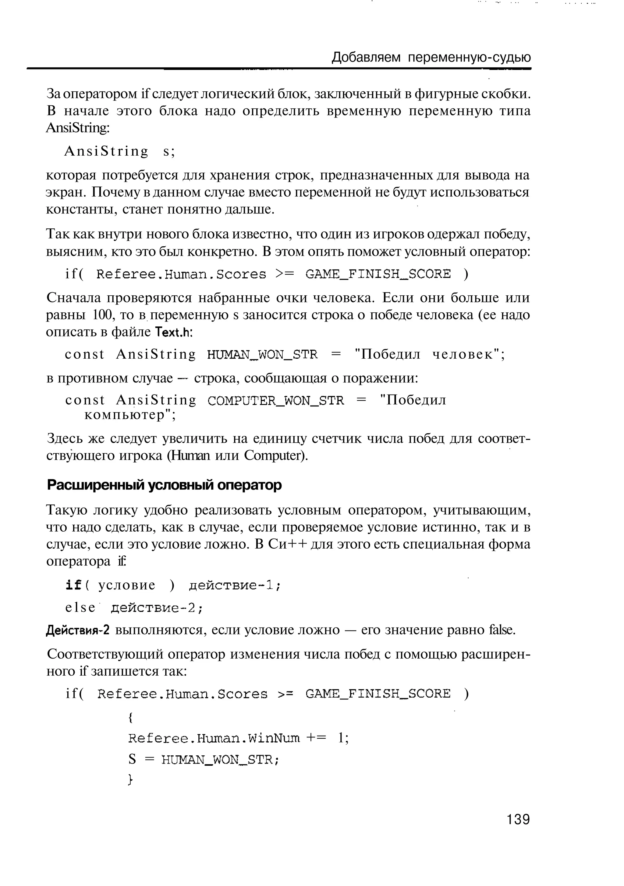 Добавляем переменную-судью

За оператором if следует логический блок, заключенный в фигурные скобки.
В начале этого блока надо определить временную переменную типа
AnsiString:
  AnsiString       s;
которая потребуется для хранения строк, предназначенных для вывода на
экран. Почему в данном случае вместо переменной не будут использоваться
константы, станет понятно дальше.
Так как внутри нового блока известно, что один из игроков одержал победу,
выясним, кто это был конкретно. В этом опять поможет условный оператор:
  i f ( Referee.Human.Scores >= GAME_FINISH_SCORE )
Сначала проверяются набранные очки человека. Если они больше или
равны 100, то в переменную s заносится строка о победе человека (ее надо
описать в файле Text.h:
  c o n s t A n s i S t r i n g HUMAN__WON_STR = "Победил ч е л о в е к " ;
в противном случае — строка, сообщающая о поражении:
  c o n s t A n s i S t r i n g COMPUTER_WON_STR = "Победил
      компьютер";
Здесь же следует увеличить на единицу счетчик числа побед для соответ-
ствующего игрока (Human или Computer).

Расширенный условный оператор
Такую логику удобно реализовать условным оператором, учитывающим,
что надо сделать, как в случае, если проверяемое условие истинно, так и в
случае, если это условие ложно. В Си++ для этого есть специальная форма
оператора if:
   i f ( условие    )   действие-1;
  else   действие-2;
Действия-2 выполняются, если условие ложно — его значение равно false.
Соответствующий оператор изменения числа побед с помощью расширен-
ного if запишется так:
   i f ( Referee.Human.Scores >= GAME_FINISH_SCORE )
            {
            Referee.Human.WinNum += 1;
            S = HUMAN_WON_STR;



                                                                              139
 