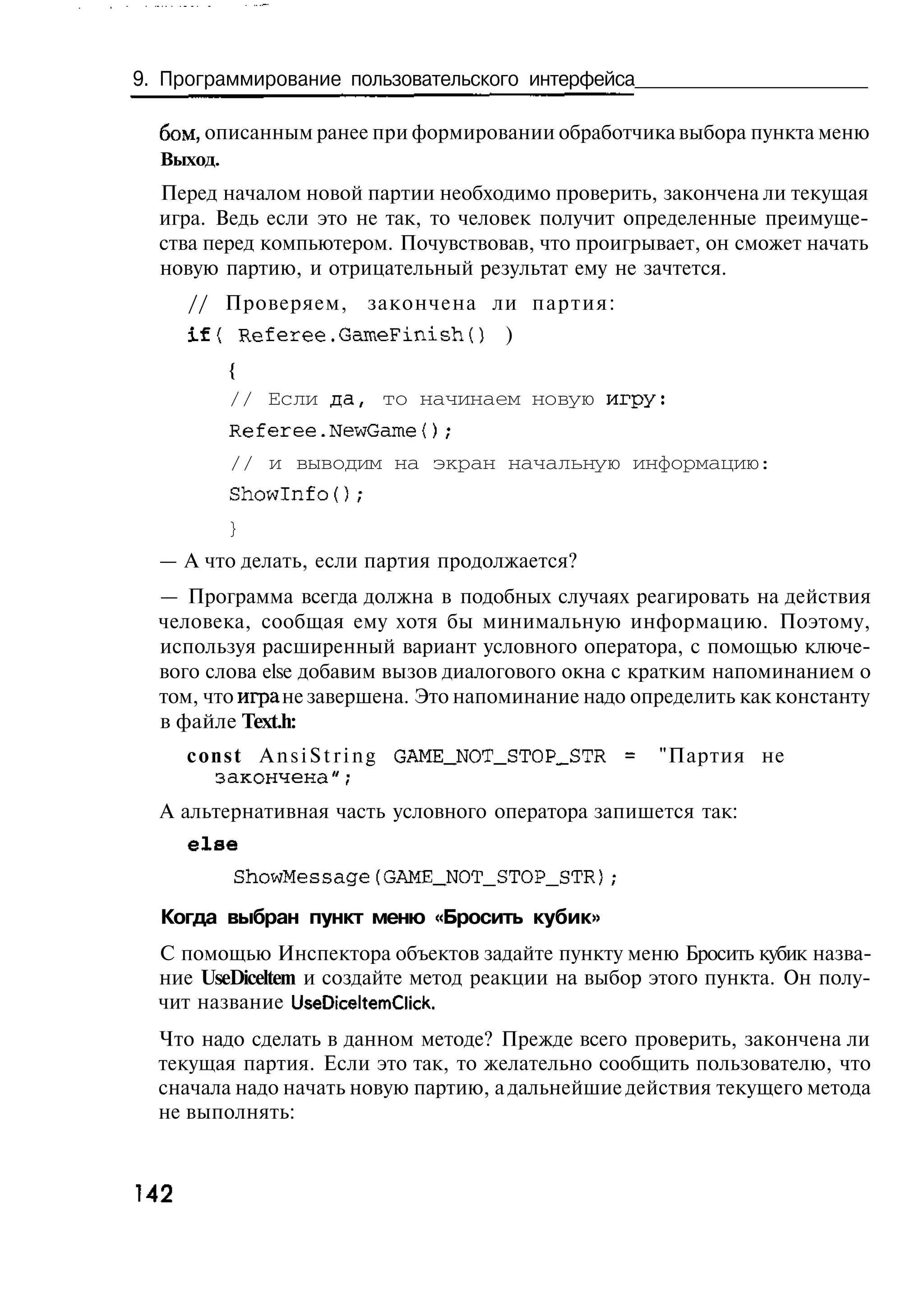 9. Программирование пользовательского интерфейса

  бом, описанным ранее при формировании обработчика выбора пункта меню
  Выход.
  Перед началом новой партии необходимо проверить, закончена ли текущая
  игра. Ведь если это не так, то человек получит определенные преимуще-
  ства перед компьютером. Почувствовав, что проигрывает, он сможет начать
  новую партию, и отрицательный результат ему не зачтется.
      // Проверяем, закончена ли п а р т и я :
      i f { Referee.GameFinish()        )
           {
           // Если да, то начинаем новую игру:
           Referee.NewGame{);
           // и выводим на экран начальную информацию:
           Showlnfо();
           }
  — А что делать, если партия продолжается?
  — Программа всегда должна в подобных случаях реагировать на действия
  человека, сообщая ему хотя бы минимальную информацию. Поэтому,
  используя расширенный вариант условного оператора, с помощью ключе-
  вого слова else добавим вызов диалогового окна с кратким напоминанием о
  том, что игра не завершена. Это напоминание надо определить как константу
  в файле Text.h:
      c o n s t A n s i S t r i n g GAME_NOT_STOP_STR =   "Партия не
          закончена";
  А альтернативная часть условного оператора запишется так:
      else
           ShowMessage(GAME_NOT_STOP_STR);
  Когда выбран пункт меню «Бросить кубик»
  С помощью Инспектора объектов задайте пункту меню Бросить кубик назва-
  ние UseDiceltem и создайте метод реакции на выбор этого пункта. Он полу-
  чит название UseDiceltemClick.
  Что надо сделать в данном методе? Прежде всего проверить, закончена ли
  текущая партия. Если это так, то желательно сообщить пользователю, что
  сначала надо начать новую партию, а дальнейшие действия текущего метода
  не выполнять:



142
 