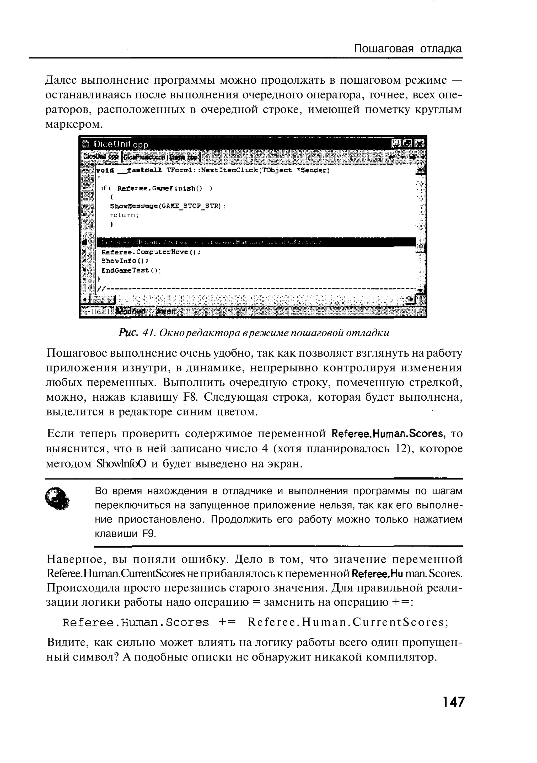 Пошаговая отладка

Далее выполнение программы можно продолжать в пошаговом режиме —
останавливаясь после выполнения очередного оператора, точнее, всех опе-
раторов, расположенных в очередной строке, имеющей пометку круглым
маркером.
       Ш DiceUnit срр
       DfceLJnU of» I OtceProtecLcpp j Game срр}
           void       faatc&UL TFcrrrl::NextltercClick;TObject «Sender;

             if ( Referep.'JwneFinish ()           )

                ShovHessaee (GAItE_3TOP_-3TR) ;
                return;




             Kefieree.ComputerHove();
             Ehovlnio!);
             EndGeuneTeat ( ) ;




        •116: 1


                   Рис. 41. Окно редактора в режиме пошаговой отладки
Пошаговое выполнение очень удобно, так как позволяет взглянуть на работу
приложения изнутри, в динамике, непрерывно контролируя изменения
любых переменных. Выполнить очередную строку, помеченную стрелкой,
можно, нажав клавишу F8. Следующая строка, которая будет выполнена,
выделится в редакторе синим цветом.
Если теперь проверить содержимое переменной Referee.Human.Scores, то
выяснится, что в ней записано число 4 (хотя планировалось 12), которое
методом ShowlnfoO и будет выведено на экран.

           Во время нахождения в отладчике и выполнения программы по шагам
           переключиться на запущенное приложение нельзя, так как его выполне-
           ние приостановлено. Продолжить его работу можно только нажатием
           клавиши F9.

Наверное, вы поняли ошибку. Дело в том, что значение переменной
Referee.Human.CurrentScores не прибавлялось к переменной Referee. Hu man. Scores.
Происходила просто перезапись старого значения. Для правильной реали-
зации логики работы надо операцию = заменить на операцию +=:
   Referee.Human.Scores                                += R e f e r e e . H u m a n . C u r r e n t S c o r e s ;
Видите, как сильно может влиять на логику работы всего один пропущен-
ный символ? А подобные описки не обнаружит никакой компилятор.


                                                                                                               147
 
