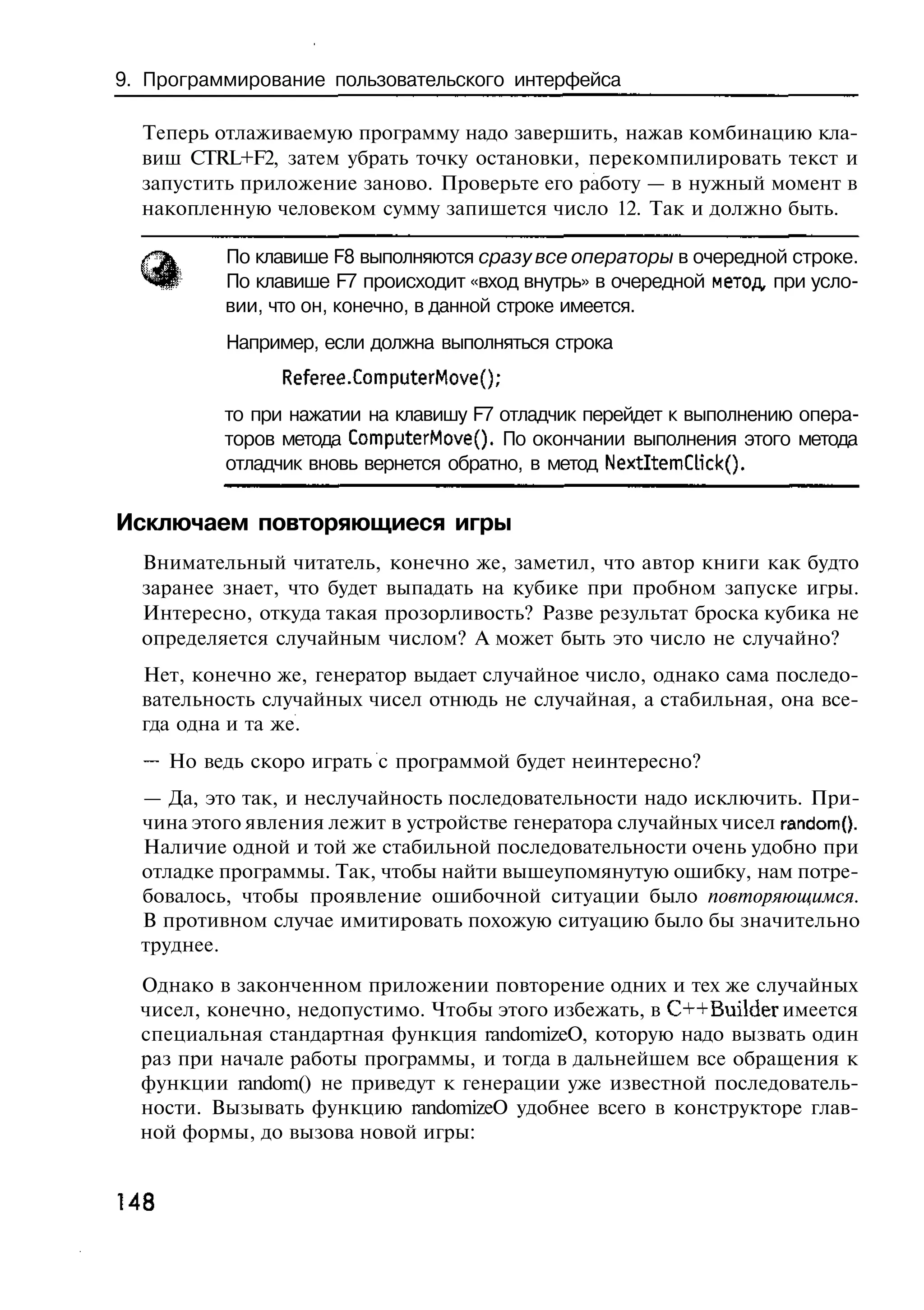 9. Программирование пользовательского интерфейса

  Теперь отлаживаемую программу надо завершить, нажав комбинацию кла-
  виш CTRL+F2, затем убрать точку остановки, перекомпилировать текст и
  запустить приложение заново. Проверьте его работу — в нужный момент в
  накопленную человеком сумму запишется число 12. Так и должно быть.

          По клавише F8 выполняются сразу все операторы в очередной строке.
          По клавише F7 происходит «вход внутрь» в очередной метод, при усло-
          вии, что он, конечно, в данной строке имеется.
          Например, если должна выполняться строка
                Referee.ComputerMove();
          то при нажатии на клавишу F7 отладчик перейдет к выполнению опера-
          торов метода ComputerMovef). По окончании выполнения этого метода
          отладчик вновь вернется обратно, в метод NextItemQick().

Исключаем повторяющиеся игры
  Внимательный читатель, конечно же, заметил, что автор книги как будто
  заранее знает, что будет выпадать на кубике при пробном запуске игры.
  Интересно, откуда такая прозорливость? Разве результат броска кубика не
  определяется случайным числом? А может быть это число не случайно?
  Нет, конечно же, генератор выдает случайное число, однако сама последо-
  вательность случайных чисел отнюдь не случайная, а стабильная, она все-
  гда одна и та же.
  — Но ведь скоро играть с программой будет неинтересно?
  — Да, это так, и неслучайность последовательности надо исключить. При-
  чина этого явления лежит в устройстве генератора случайных чисел randomQ.
  Наличие одной и той же стабильной последовательности очень удобно при
  отладке программы. Так, чтобы найти вышеупомянутую ошибку, нам потре-
  бовалось, чтобы проявление ошибочной ситуации было повторяющимся.
  В противном случае имитировать похожую ситуацию было бы значительно
  труднее.
  Однако в законченном приложении повторение одних и тех же случайных
  чисел, конечно, недопустимо. Чтобы этого избежать, в C++Builder имеется
  специальная стандартная функция randomizeO, которую надо вызвать один
  раз при начале работы программы, и тогда в дальнейшем все обращения к
  функции random() не приведут к генерации уже известной последователь-
  ности. Вызывать функцию randomizeO удобнее всего в конструкторе глав-
  ной формы, до вызова новой игры:


148
 