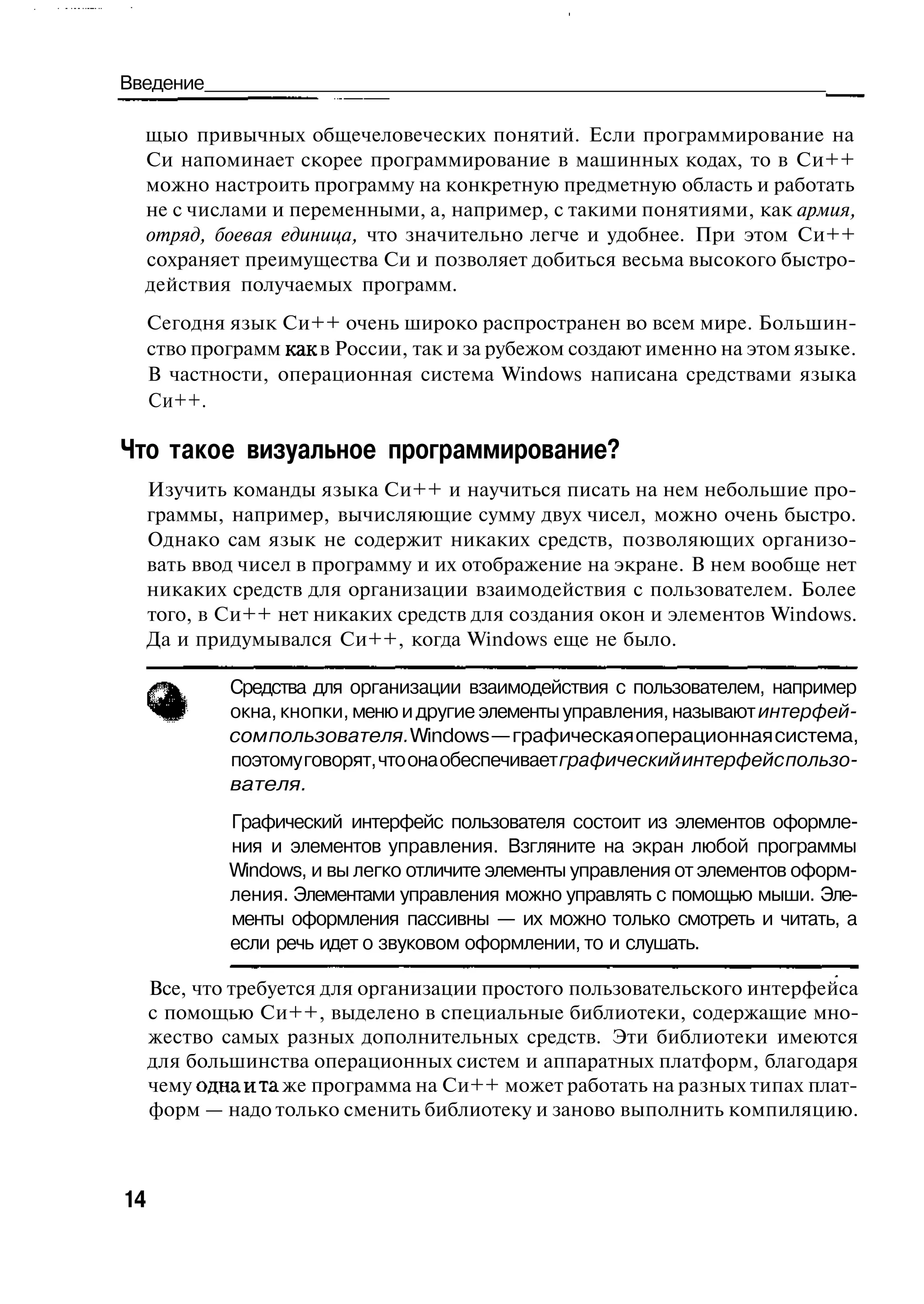 Введение                                                                     _ ^

  щыо привычных общечеловеческих понятий. Если программирование на
  Си напоминает скорее программирование в машинных кодах, то в Си++
  можно настроить программу на конкретную предметную область и работать
  не с числами и переменными, а, например, с такими понятиями, как армия,
  отряд, боевая единица, что значительно легче и удобнее. При этом Си++
  сохраняет преимущества Си и позволяет добиться весьма высокого быстро-
  действия получаемых программ.
     Сегодня язык Си++ очень широко распространен во всем мире. Большин-
     ство программ как в России, так и за рубежом создают именно на этом языке.
     В частности, операционная система Windows написана средствами языка
     Си++.

Что такое визуальное программирование?
     Изучить команды языка Си++ и научиться писать на нем небольшие про-
     граммы, например, вычисляющие сумму двух чисел, можно очень быстро.
     Однако сам язык не содержит никаких средств, позволяющих организо-
     вать ввод чисел в программу и их отображение на экране. В нем вообще нет
     никаких средств для организации взаимодействия с пользователем. Более
     того, в Си++ нет никаких средств для создания окон и элементов Windows.
     Да и придумывался Си++, когда Windows еще не было.

             Средства для организации взаимодействия с пользователем, например
             окна, кнопки, меню и другие элементы управления, называют интерфей-
             сом пользователя. Windows — графическая операционная система,
             поэтому говорят, что она обеспечивает графический интерфейс пользо-
             вателя.
             Графический интерфейс пользователя состоит из элементов оформле-
             ния и элементов управления. Взгляните на экран любой программы
             Windows, и вы легко отличите элементы управления от элементов оформ-
             ления. Элементами управления можно управлять с помощью мыши. Эле-
             менты оформления пассивны — их можно только смотреть и читать, а
             если речь идет о звуковом оформлении, то и слушать.

     Все, что требуется для организации простого пользовательского интерфейса
     с помощью Си++, выделено в специальные библиотеки, содержащие мно-
     жество самых разных дополнительных средств. Эти библиотеки имеются
     для большинства операционных систем и аппаратных платформ, благодаря
     чему одна и та же программа на Си++ может работать на разных типах плат-
     форм — надо только сменить библиотеку и заново выполнить компиляцию.



14
 