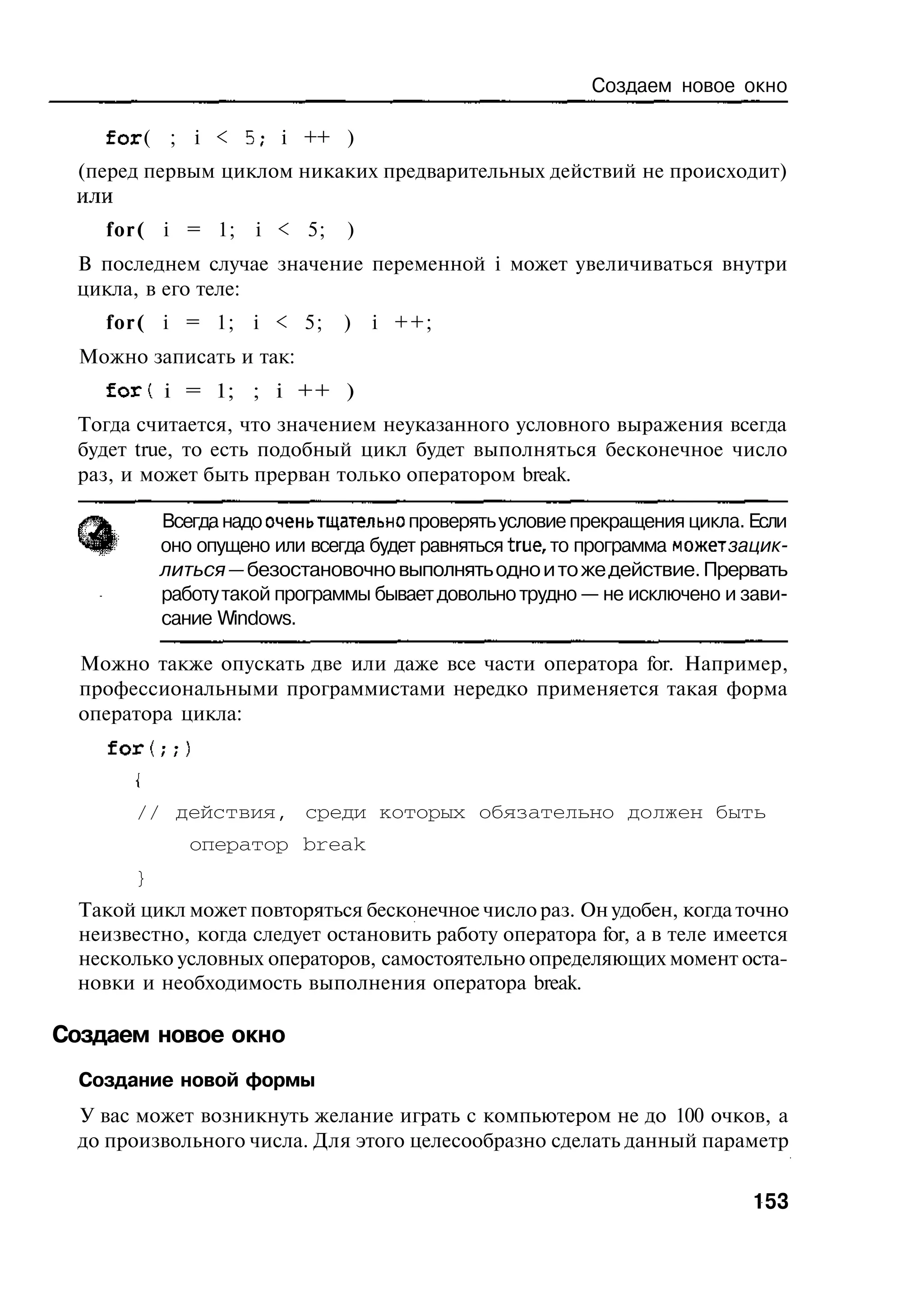 Создаем новое окно

    f o r ( ; i < 5; i ++ )
 (перед первым циклом никаких предварительных действий не происходит)
 или
    for( i = 1;      i < 5;    )
 В последнем случае значение переменной i может увеличиваться внутри
 цикла, в его теле:
    for( i = 1; i < 5;         )   i ++;
  Можно записать и так:
    f o r t i = 1; ; i ++ )
 Тогда считается, что значением неуказанного условного выражения всегда
 будет true, то есть подобный цикл будет выполняться бесконечное число
 раз, и может быть прерван только оператором break.

           Всегда надо оченьтщательно проверять условие прекращения цикла. Если
           оно опущено или всегда будет равняться true, то программа может зацик-
           литься — безостановочно выполнять одно и то же действие. Прервать
           работу такой программы бывает довольно трудно — не исключено и зави-
           сание Windows.

  Можно также опускать две или даже все части оператора for. Например,
  профессиональными программистами нередко применяется такая форма
  оператора цикла:
    for(;;)
       {

       // действия, среди которых обязательно должен быть
              оператор break
       }
 Такой цикл может повторяться бесконечное число раз. Он удобен, когда точно
 неизвестно, когда следует остановить работу оператора for, а в теле имеется
 несколько условных операторов, самостоятельно определяющих момент оста-
 новки и необходимость выполнения оператора break.

Создаем новое окно
  Создание новой формы
 У вас может возникнуть желание играть с компьютером не до 100 очков, а
 до произвольного числа. Для этого целесообразно сделать данный параметр


                                                                            153
 