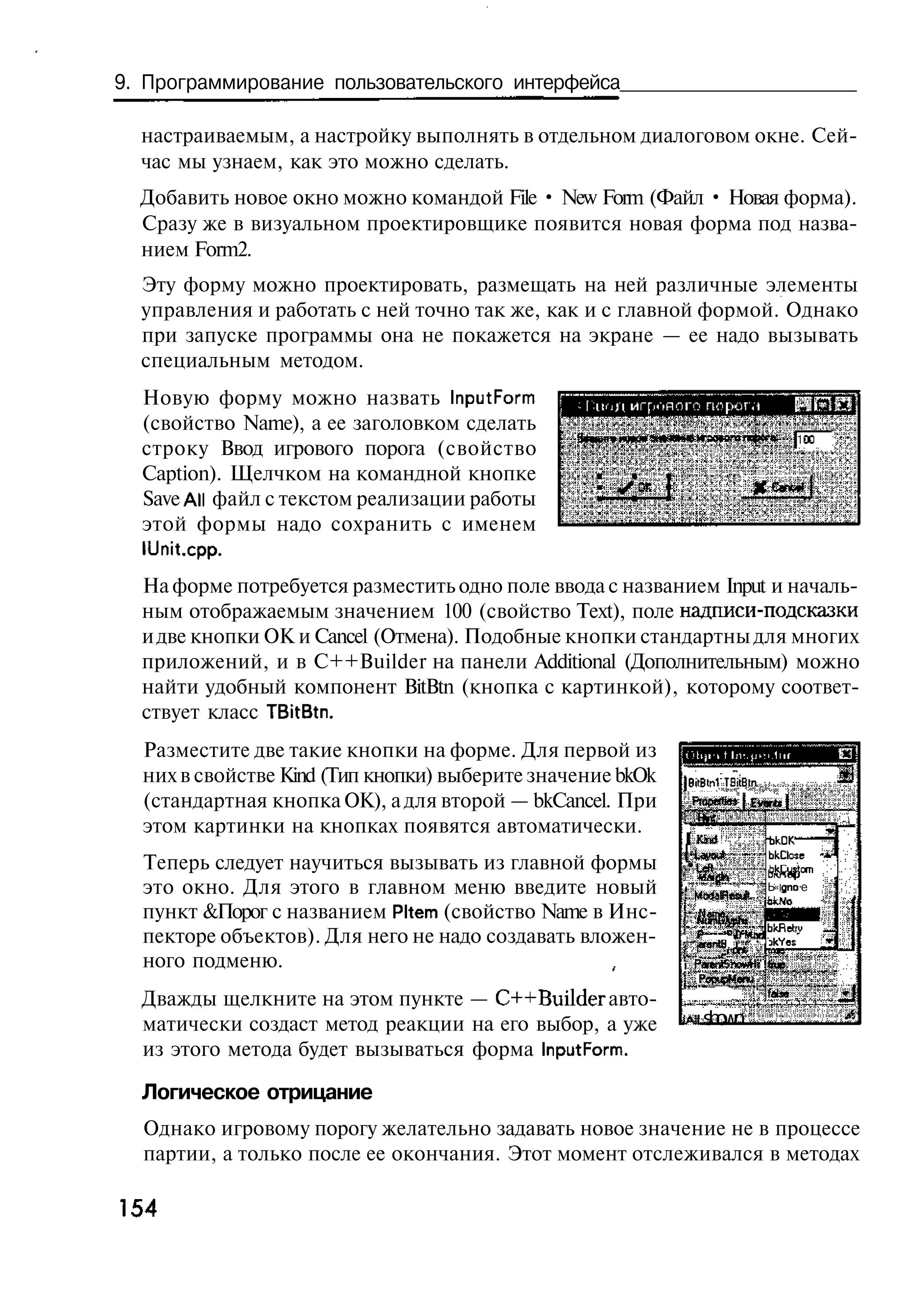 9. Программирование пользовательского интерфейса

  настраиваемым, а настройку выполнять в отдельном диалоговом окне. Сей-
  час мы узнаем, как это можно сделать.
  Добавить новое окно можно командой File • New Form (Файл • Новая форма).
  Сразу же в визуальном проектировщике появится новая форма под назва-
  нием Form2.
  Эту форму можно проектировать, размещать на ней различные элементы
  управления и работать с ней точно так же, как и с главной формой. Однако
  при запуске программы она не покажется на экране — ее надо вызывать
  специальным методом.
  Новую форму можно назвать InputForrn
  (свойство Name), а ее заголовком сделать
  строку Ввод игрового порога (свойство
  Caption). Щелчком на командной кнопке
  Save All файл с текстом реализации работы
  этой формы надо сохранить с именем
  ILJnit.cpp.
  На форме потребуется разместить одно поле ввода с названием Input и началь-
  ным отображаемым значением 100 (свойство Text), поле надписи-подсказки
  и две кнопки ОК и Cancel (Отмена). Подобные кнопки стандартны для многих
  приложений, и в C++Builder на панели Additional (Дополнительным) можно
  найти удобный компонент BitBtn (кнопка с картинкой), которому соответ-
  ствует класс TBitBtn.
  Разместите две такие кнопки на форме. Для первой из
  них в свойстве Kind (Тип кнопки) выберите значение bkOk   J iB i T t t
                                                             B' h cBn
  (стандартная кнопка ОК), а для второй — bkCancel. При      Fo ew j Ettrtt (
                                                              r pf »
                                                                  t
                                                                                          -
  этом картинки на кнопках появятся автоматически.
                                                            1K )
                                                               m       bC
                                                                        kK
                                                            [ Lo t
                                                               ^u      bCs *
                                                                        k ce
                                                                           l
  Теперь следует научиться вызывать из главной формы        • Ufi      bHs
                                                                        k -m  i
                                                                              '
  это окно. Для этого в главном меню введите новый          1
                                                              Mt H s t Ь« gno e
                                                               ra ed
  пункт &Порог с названием Pltem (свойство Name в Инс-        Hm
                                                               oe
                                                                           bkfiet'u   —
  пекторе объектов). Для него не надо создавать вложен-     1
                                                              *renJl >' - - nkYes     »
  ного подменю.                                             i P nSWp
                                                               w t fi
                                                              Pp^ eu
                                                               oLMn
                                                                           Talse""
  Дважды щелкните на этом пункте — C++Builder авто-
  матически создаст метод реакции на его выбор, а уже       Al s o n
                                                                hw
  из этого метода будет вызываться форма InputForm.

  Логическое отрицание
  Однако игровому порогу желательно задавать новое значение не в процессе
  партии, а только после ее окончания. Этот момент отслеживался в методах

154
 