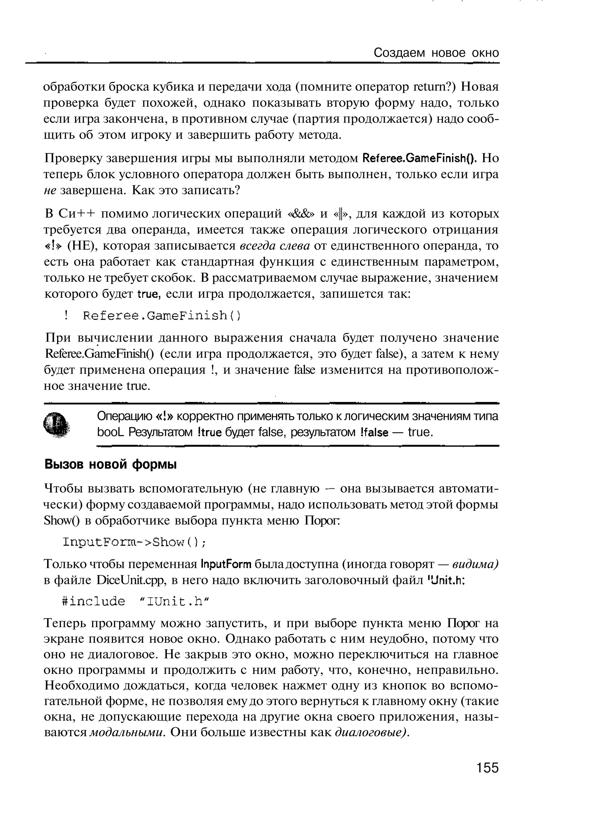 Создаем новое окно

обработки броска кубика и передачи хода (помните оператор return?) Новая
проверка будет похожей, однако показывать вторую форму надо, только
если игра закончена, в противном случае (партия продолжается) надо сооб-
щить об этом игроку и завершить работу метода.
Проверку завершения игры мы выполняли методом Referee.GameFinish(). Но
теперь блок условного оператора должен быть выполнен, только если игра
не завершена. Как это записать?
В Си++ помимо логических операций «&&» и «||», для каждой из которых
требуется два операнда, имеется также операция логического отрицания
«!» (НЕ), которая записывается всегда слева от единственного операнда, то
есть она работает как стандартная функция с единственным параметром,
только не требует скобок. В рассматриваемом случае выражение, значением
которого будет true, если игра продолжается, запишется так:
   !   Referee.GaraeFinish{)
При вычислении данного выражения сначала будет получено значение
Referee.GameFinish() (если игра продолжается, это будет false), а затем к нему
будет применена операция !, и значение false изменится на противополож-
ное значение true.

         Операцию «!» корректно применять только к логическим значениям типа
         booL Результатом Itrue будет false, результатом Ifalse — true.

Вызов новой формы
Чтобы вызвать вспомогательную (не главную — она вызывается автомати-
чески) форму создаваемой программы, надо использовать метод этой формы
Show() в обработчике выбора пункта меню Порог:
   InputForm->Show() ;
Только чтобы переменная InputForm была доступна (иногда говорят — видима)
в файле DiceUnit.cpp, в него надо включить заголовочный файл 'Unit.h:
   tinclude     "iunit.h"
Теперь программу можно запустить, и при выборе пункта меню Порог на
экране появится новое окно. Однако работать с ним неудобно, потому что
оно не диалоговое. Не закрыв это окно, можно переключиться на главное
окно программы и продолжить с ним работу, что, конечно, неправильно.
Необходимо дождаться, когда человек нажмет одну из кнопок во вспомо-
гательной форме, не позволяя ему до этого вернуться к главному окну (такие
окна, не допускающие перехода на другие окна своего приложения, назы-
ваются модальными. Они больше известны как диалоговые).

                                                                         155
 