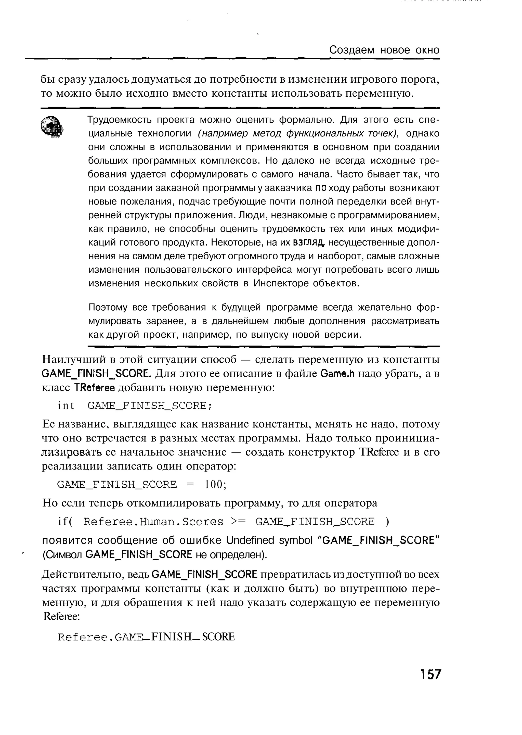 Создаем новое окно

бы сразу удалось додуматься до потребности в изменении игрового порога,
то можно было исходно вместо константы использовать переменную.

         Трудоемкость проекта можно оценить формально. Для этого есть спе-
         циальные технологии (например метод функциональных точек), однако
         они сложны в использовании и применяются в основном при создании
         больших программных комплексов. Но далеко не всегда исходные тре-
         бования удается сформулировать с самого начала. Часто бывает так, что
         при создании заказной программы у заказчика по ходу работы возникают
         новые пожелания, подчас требующие почти полной переделки всей внут-
         ренней структуры приложения. Люди, незнакомые с программированием,
         как правило, не способны оценить трудоемкость тех или иных модифи-
         каций готового продукта. Некоторые, на их взгляд, несущественные допол-
         нения на самом деле требуют огромного труда и наоборот, самые сложные
         изменения пользовательского интерфейса могут потребовать всего лишь
         изменения нескольких свойств в Инспекторе объектов.

         Поэтому все требования к будущей программе всегда желательно фор-
         мулировать заранее, а в дальнейшем любые дополнения рассматривать
         как другой проект, например, по выпуску новой версии.

Наилучший в этой ситуации способ — сделать переменную из константы
GAME_FINISH_SCORE. Для этого ее описание в файле Game.h надо убрать, а в
класс TReferee добавить новую переменную:
   int   GAME_FINISH_SCORE;
Ее название, выглядящее как название константы, менять не надо, потому
что оно встречается в разных местах программы. Надо только проинициа-
лизировать ее начальное значение — создать конструктор TReferee и в его
реализации записать один оператор:
  GAME_FINISH_SCORE = 100;
Но если теперь откомпилировать программу, то для оператора
   i f ( R e f e r e e . H u m a n . S c o r e s >= GAME_FINISH_SCORE )
появится сообщение об ошибке Undefined symbol "GAME__FINISH_SCORE"
(Символ GAME_FINISH_SCORE не определен).
Действительно, ведь GAME_FINISH_SCORE превратилась из доступной во всех
частях программы константы (как и должно быть) во внутреннюю пере-
менную, и для обращения к ней надо указать содержащую ее переменную
Referee:
   Referee.GAME FINISH SCORE


                                                                           157
 