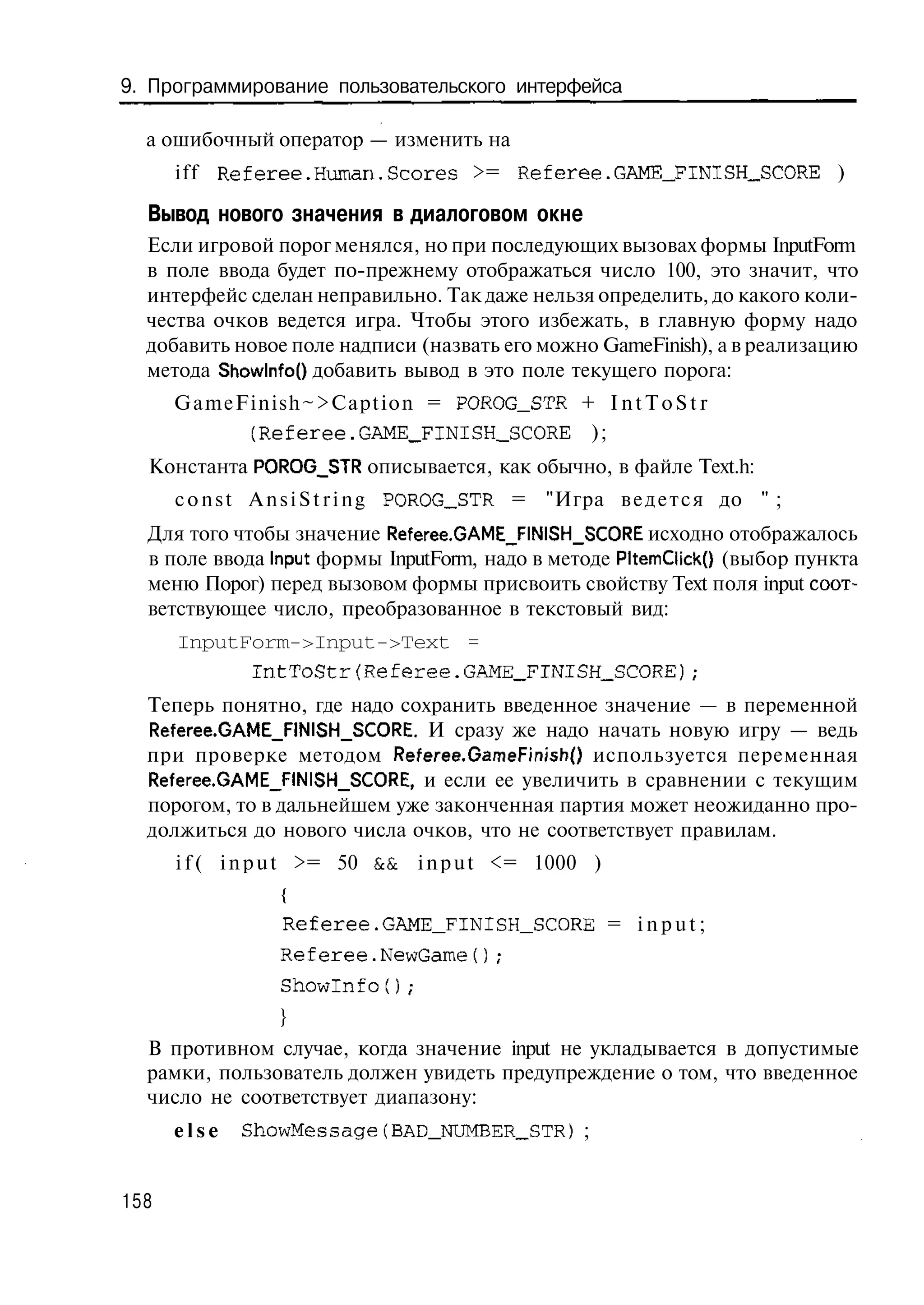 9. Программирование пользовательского интерфейса

  а ошибочный оператор — изменить на
      i f f Referee.Human.Scores >= Referee.GAME_FINISH__SCORE )

  Вывод нового значения в диалоговом окне
  Если игровой порог менялся, но при последующих вызовах формы InputForm
  в поле ввода будет по-прежнему отображаться число 100, это значит, что
  интерфейс сделан неправильно. Так даже нельзя определить, до какого коли-
  чества очков ведется игра. Чтобы этого избежать, в главную форму надо
  добавить новое поле надписи (назвать его можно GameFinish), а в реализацию
  метода Showlnfo() добавить вывод в это поле текущего порога:
      GameFinish~>Caption = POROG_STR + I n t T o S t r
           (Referee.GAME_FINISH_SCORE );
  Константа POROG_STR описывается, как обычно, в файле Text.h:
      c o n s t A n s i S t r i n g POROG_STR = "Игра в е д е т с я до " ;
  Для того чтобы значение Referee.GAME_FINISH_SCORE исходно отображалось
  в поле ввода Input формы InputForm, надо в методе PltemClick() (выбор пункта
  меню Порог) перед вызовом формы присвоить свойству Text поля input соот-
  ветствующее число, преобразованное в текстовый вид:
      InputForm->Input->Text =
            IntToStr{Referee.GAME_FINISH_SCORE);
  Теперь понятно, где надо сохранить введенное значение — в переменной
  Referee.GAME_F!NISH_SCORE. И сразу же надо начать новую игру — ведь
  при проверке методом Referee.GameFinish() используется переменная
  Referee.GAME_FINISH_SCORE, и если ее увеличить в сравнении с текущим
  порогом, то в дальнейшем уже законченная партия может неожиданно про-
  должиться до нового числа очков, что не соответствует правилам.
      i f ( i n p u t >= 50 & i n p u t <= 1000 )
                             &
                 {
                 Referee.GAME_FINISH_SCORE = i n p u t ;
                 Referee.NewGame();
                 Showlnfo();
                 }
  В противном случае, когда значение input не укладывается в допустимые
  рамки, пользователь должен увидеть предупреждение о том, что введенное
  число не соответствует диапазону:
      else   ShowMessage (BAD_NUMBER_STR) ;


158
 