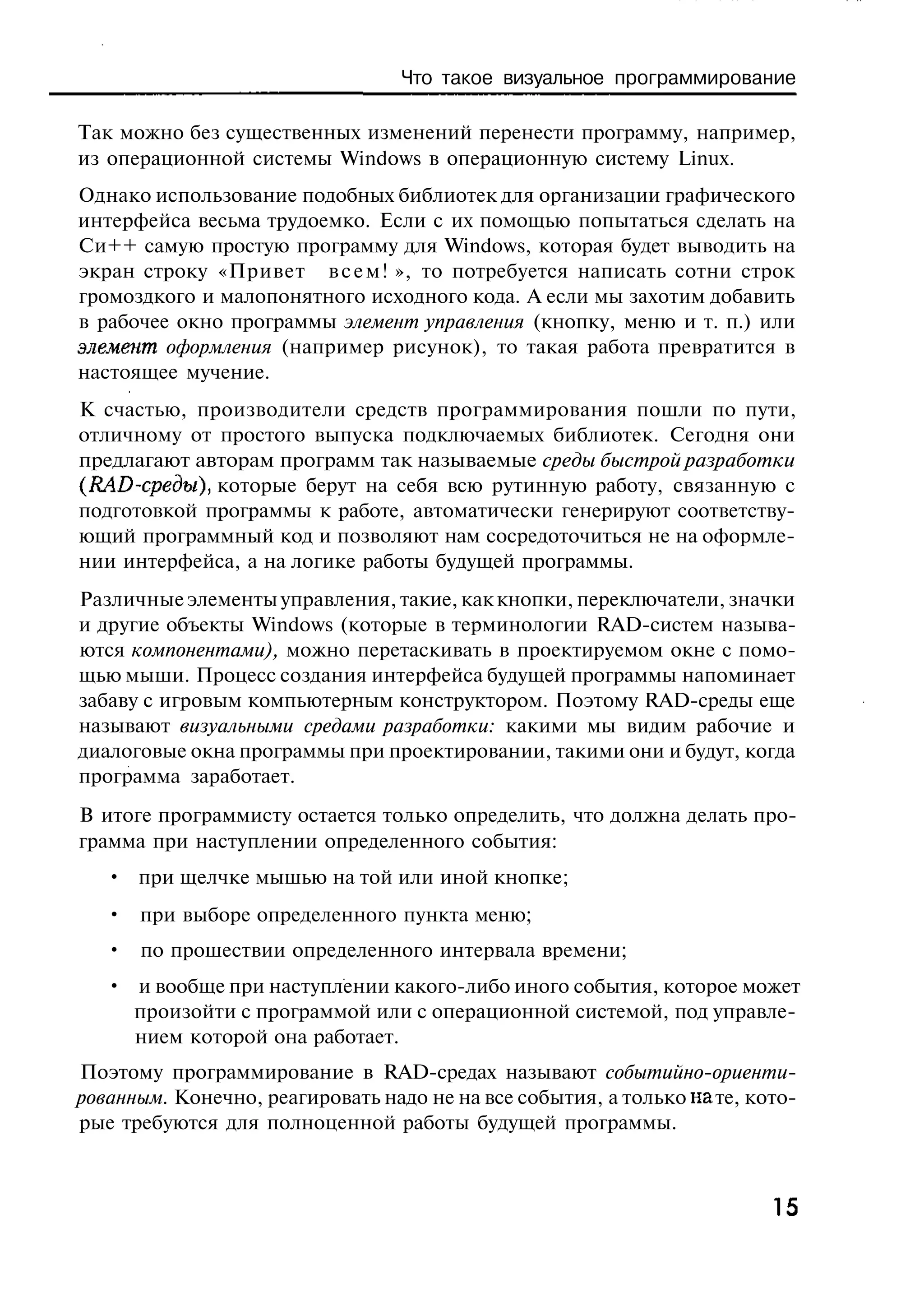 Что такое визуальное программирование

Так можно без существенных изменений перенести программу, например,
из операционной системы Windows в операционную систему Linux.
Однако использование подобных библиотек для организации графического
интерфейса весьма трудоемко. Если с их помощью попытаться сделать на
Си++ самую простую программу для Windows, которая будет выводить на
экран строку «Привет в с е м ! », то потребуется написать сотни строк
громоздкого и малопонятного исходного кода. А если мы захотим добавить
в рабочее окно программы элемент управления (кнопку, меню и т. п.) или
элемент оформления (например рисунок), то такая работа превратится в
настоящее мучение.
К счастью, производители средств программирования пошли по пути,
отличному от простого выпуска подключаемых библиотек. Сегодня они
предлагают авторам программ так называемые среды быстрой разработки
(RAD-среды), которые берут на себя всю рутинную работу, связанную с
подготовкой программы к работе, автоматически генерируют соответству-
ющий программный код и позволяют нам сосредоточиться не на оформле-
нии интерфейса, а на логике работы будущей программы.
Различные элементы управления, такие, как кнопки, переключатели, значки
и другие объекты Windows (которые в терминологии RAD-систем называ-
ются компонентами), можно перетаскивать в проектируемом окне с помо-
щью мыши. Процесс создания интерфейса будущей программы напоминает
забаву с игровым компьютерным конструктором. Поэтому RAD-среды еще
называют визуальными средами разработки: какими мы видим рабочие и
диалоговые окна программы при проектировании, такими они и будут, когда
программа заработает.
В итоге программисту остается только определить, что должна делать про-
грамма при наступлении определенного события:
   • при щелчке мышью на той или иной кнопке;
   • при выборе определенного пункта меню;
   • по прошествии определенного интервала времени;
   • и вообще при наступлении какого-либо иного события, которое может
     произойти с программой или с операционной системой, под управле-
     нием которой она работает.
Поэтому программирование в RAD-средах называют событийно-ориенти-
рованным. Конечно, реагировать надо не на все события, а только на те, кото-
рые требуются для полноценной работы будущей программы.



                                                                         15
 