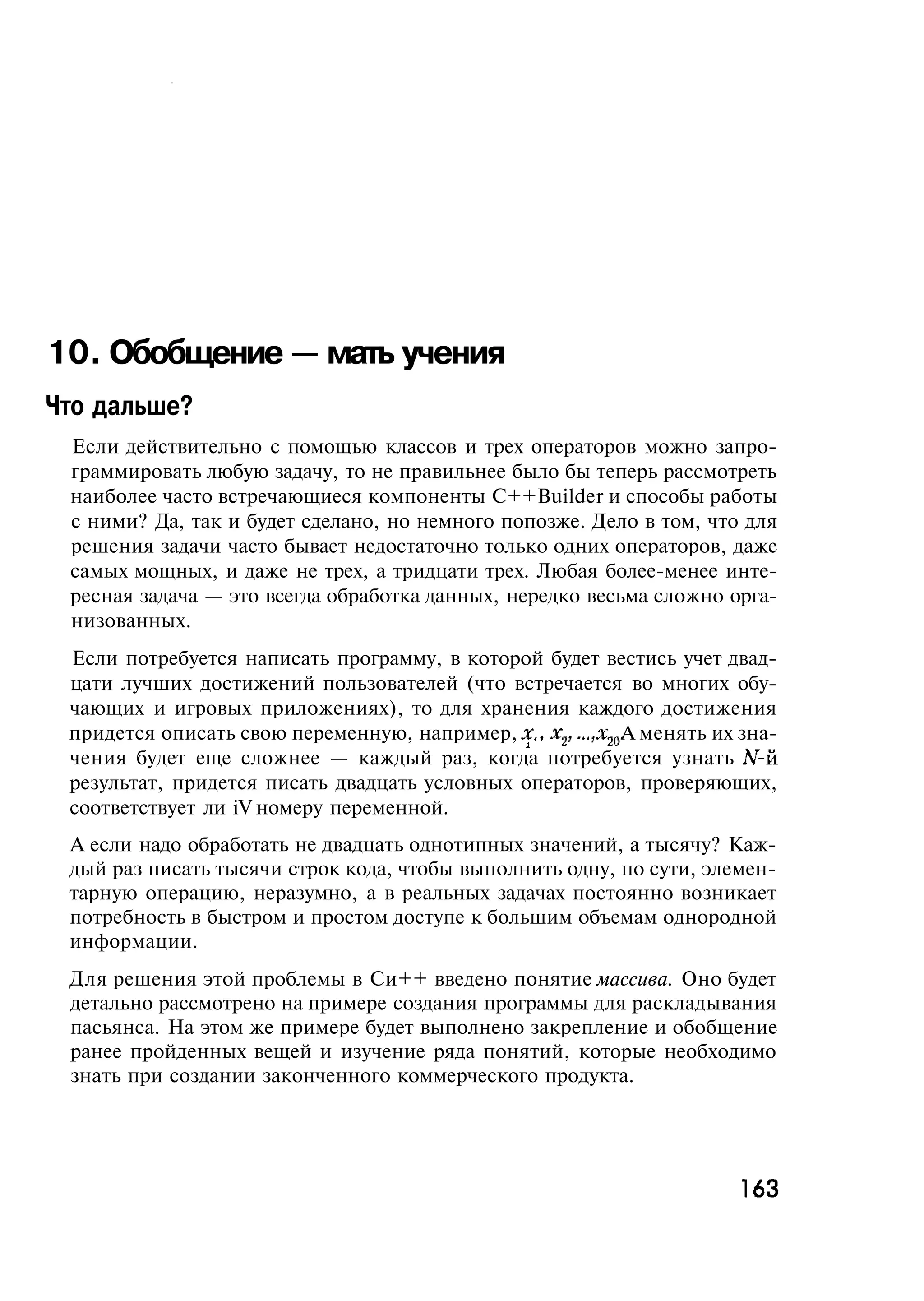 10. Обобщение — мать учения
Что дальше?
 Если действительно с помощью классов и трех операторов можно запро-
 граммировать любую задачу, то не правильнее было бы теперь рассмотреть
 наиболее часто встречающиеся компоненты C++Builder и способы работы
 с ними? Да, так и будет сделано, но немного попозже. Дело в том, что для
 решения задачи часто бывает недостаточно только одних операторов, даже
 самых мощных, и даже не трех, а тридцати трех. Любая более-менее инте-
 ресная задача — это всегда обработка данных, нередко весьма сложно орга-
 низованных.
 Если потребуется написать программу, в которой будет вестись учет двад-
 цати лучших достижений пользователей (что встречается во многих обу-
 чающих и игровых приложениях), то для хранения каждого достижения
 придется описать свою переменную, например, дг, х2,..., хж А менять их зна-
 чения будет еще сложнее — каждый раз, когда потребуется узнать N-й
 результат, придется писать двадцать условных операторов, проверяющих,
 соответствует ли iV номеру переменной.
 А если надо обработать не двадцать однотипных значений, а тысячу? Каж-
 дый раз писать тысячи строк кода, чтобы выполнить одну, по сути, элемен-
 тарную операцию, неразумно, а в реальных задачах постоянно возникает
 потребность в быстром и простом доступе к большим объемам однородной
 информации.
 Для решения этой проблемы в Си++ введено понятие массива. Оно будет
 детально рассмотрено на примере создания программы для раскладывания
 пасьянса. На этом же примере будет выполнено закрепление и обобщение
 ранее пройденных вещей и изучение ряда понятий, которые необходимо
 знать при создании законченного коммерческого продукта.




                                                                       163
 