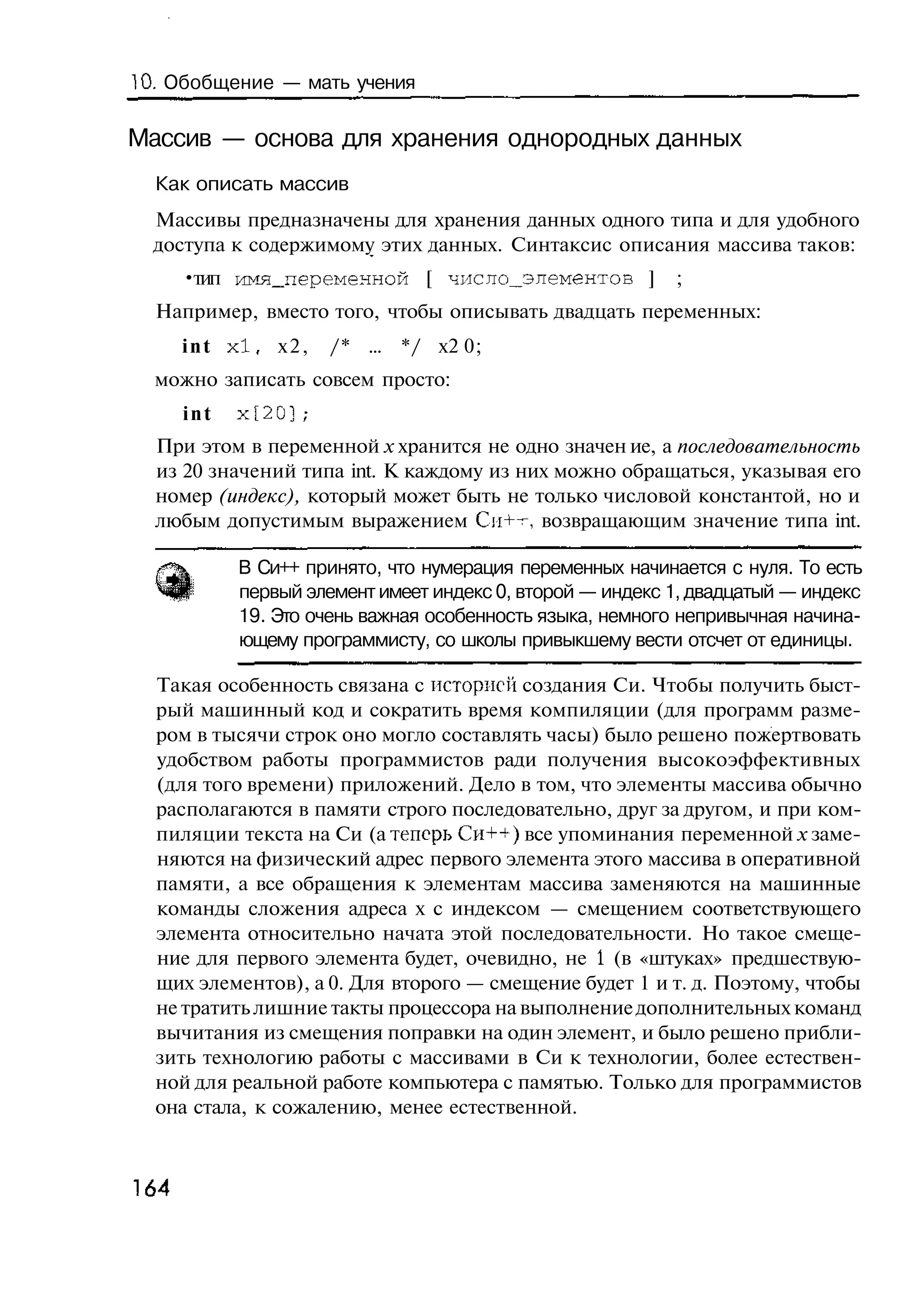 10. Обобщение — мать учения

Массив — основа для хранения однородных данных
  Как описать массив
  Массивы предназначены для хранения данных одного типа и для удобного
  доступа к содержимому этих данных. Синтаксис описания массива таков:
      •тип имя_переменной [ число_элементов ]              ;
  Например, вместо того, чтобы описывать двадцать переменных:
      i n t x l , х2,   /* ... */ х2 0;
  можно записать совсем просто:
      int   х[20];
  При этом в переменной х хранится не одно значен ие, а последовательность
  из 20 значений типа int. К каждому из них можно обращаться, указывая его
  номер (индекс), который может быть не только числовой константой, но и
  любым допустимым выражением Си+-г, возвращающим значение типа int.

            В Си++ принято, что нумерация переменных начинается с нуля. То есть
            первый элемент имеет индекс 0, второй — индекс 1, двадцатый — индекс
            19. Это очень важная особенность языка, немного непривычная начина-
            ющему программисту, со школы привыкшему вести отсчет от единицы.

  Такая особенность связана с историей создания Си. Чтобы получить быст-
  рый машинный код и сократить время компиляции (для программ разме-
  ром в тысячи строк оно могло составлять часы) было решено пожертвовать
  удобством работы программистов ради получения высокоэффективных
  (для того времени) приложений. Дело в том, что элементы массива обычно
  располагаются в памяти строго последовательно, друг за другом, и при ком-
  пиляции текста на Си (а теперь Си++) все упоминания переменной х заме-
  няются на физический адрес первого элемента этого массива в оперативной
  памяти, а все обращения к элементам массива заменяются на машинные
  команды сложения адреса х с индексом — смещением соответствующего
  элемента относительно начата этой последовательности. Но такое смеще-
  ние для первого элемента будет, очевидно, не 1 (в «штуках» предшествую-
  щих элементов), а 0. Для второго — смещение будет 1 и т. д. Поэтому, чтобы
  не тратить лишние такты процессора на выполнение дополнительных команд
  вычитания из смещения поправки на один элемент, и было решено прибли-
  зить технологию работы с массивами в Си к технологии, более естествен-
  ной для реальной работе компьютера с памятью. Только для программистов
  она стала, к сожалению, менее естественной.



164
 