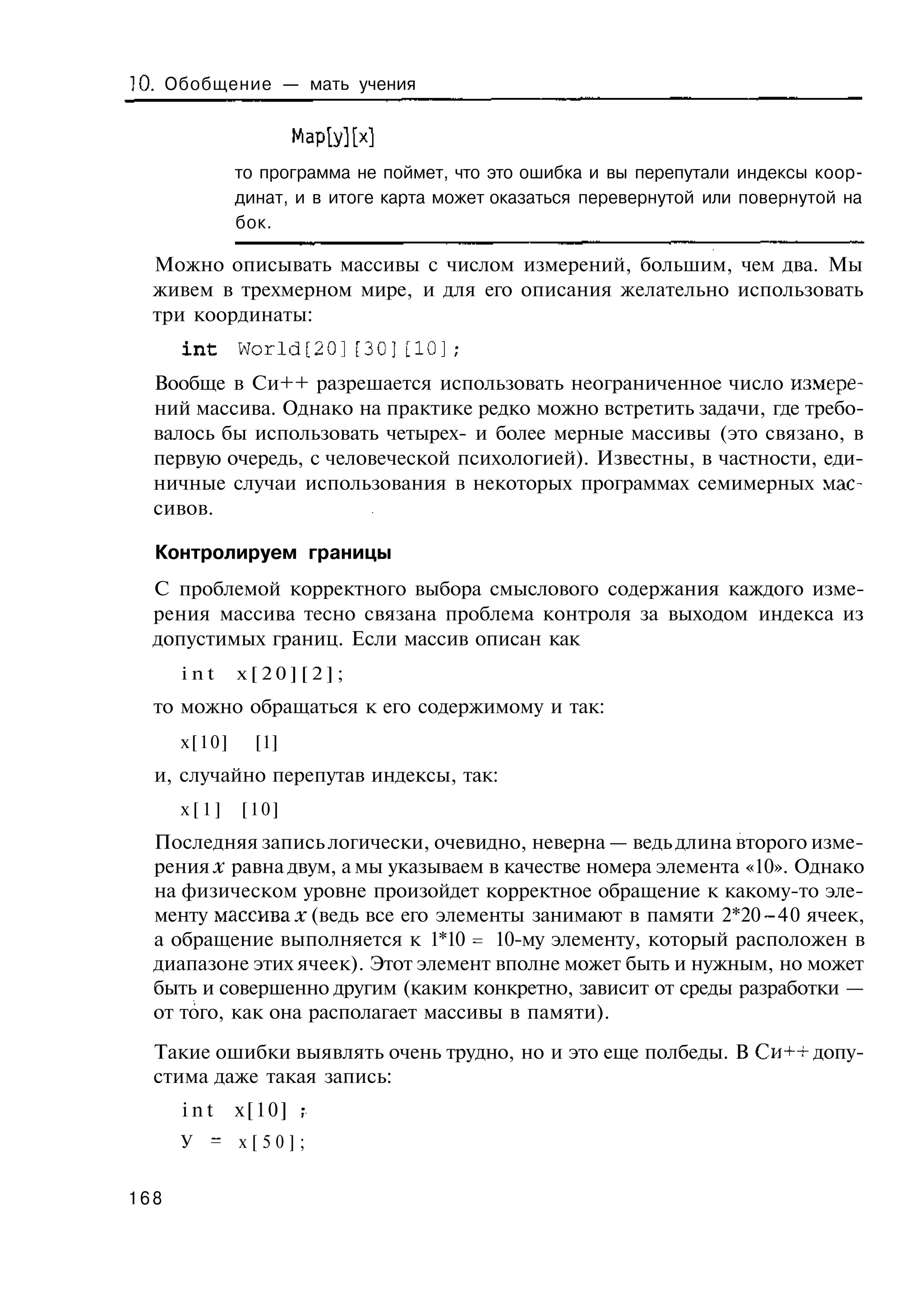 10. Обобщение — мать учения

                      Мар[у][х]
              то программа не поймет, что это ошибка и вы перепутали индексы коор-
              динат, и в итоге карта может оказаться перевернутой или повернутой на
              бок.

  Можно описывать массивы с числом измерений, большим, чем два. Мы
  живем в трехмерном мире, и для его описания желательно использовать
  три координаты:
      int     World[20][30][10];
  Вообще в Си++ разрешается использовать неограниченное число измере-
  ний массива. Однако на практике редко можно встретить задачи, где требо-
  валось бы использовать четырех- и более мерные массивы (это связано, в
  первую очередь, с человеческой психологией). Известны, в частности, еди-
  ничные случаи использования в некоторых программах семимерных мас-
  сивов.

  Контролируем границы
  С проблемой корректного выбора смыслового содержания каждого изме-
  рения массива тесно связана проблема контроля за выходом индекса из
  допустимых границ. Если массив описан как
      int     x[20][2];
  то можно обращаться к его содержимому и так:
      х[10]     [1]
  и, случайно перепутав индексы, так:
      х[1]    [10]
  Последняя запись логически, очевидно, неверна — ведь длина второго изме-
  рения д: равна двум, а мы указываем в качестве номера элемента «10». Однако
  на физическом уровне произойдет корректное обращение к какому-то эле-
  менту массивах (ведь все его элементы занимают в памяти 2*20 -40 ячеек,
  а обращение выполняется к 1*10 = 10-му элементу, который расположен в
  диапазоне этих ячеек). Этот элемент вполне может быть и нужным, но может
  быть и совершенно другим (каким конкретно, зависит от среды разработки —
  от того, как она располагает массивы в памяти).
  Такие ошибки выявлять очень трудно, но и это еще полбеды. В Си++ допу-
  стима даже такая запись:
      int     x[10] ;
      У = х[50];


168
 