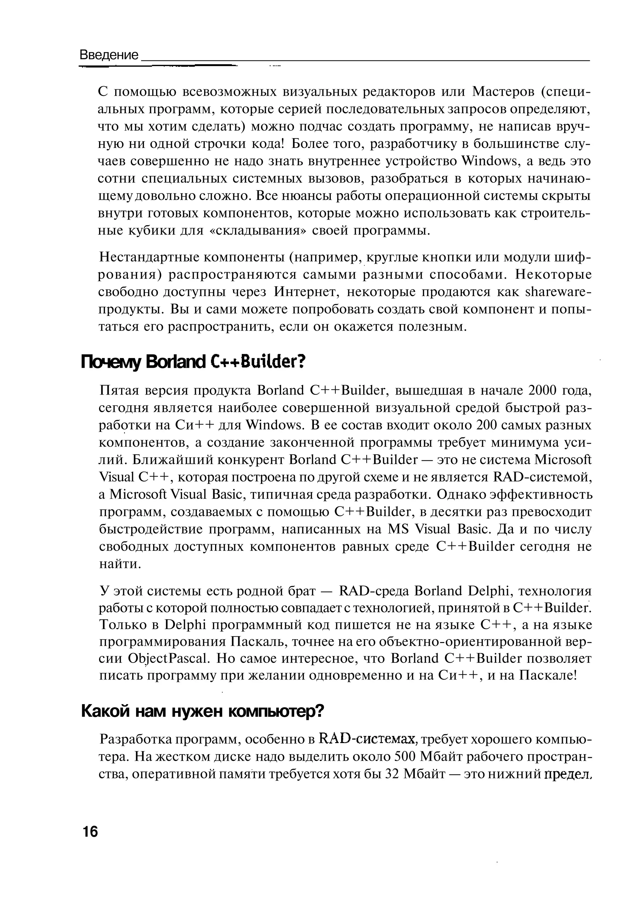 Введение

  С помощью всевозможных визуальных редакторов или Мастеров (специ-
  альных программ, которые серией последовательных запросов определяют,
  что мы хотим сделать) можно подчас создать программу, не написав вруч-
  ную ни одной строчки кода! Более того, разработчику в большинстве слу-
  чаев совершенно не надо знать внутреннее устройство Windows, а ведь это
  сотни специальных системных вызовов, разобраться в которых начинаю-
  щему довольно сложно. Все нюансы работы операционной системы скрыты
  внутри готовых компонентов, которые можно использовать как строитель-
  ные кубики для «складывания» своей программы.
  Нестандартные компоненты (например, круглые кнопки или модули шиф-
  рования) распространяются самыми разными способами. Некоторые
  свободно доступны через Интернет, некоторые продаются как shareware-
  продукты. Вы и сами можете попробовать создать свой компонент и попы-
  таться его распространить, если он окажется полезным.

Почему Borland C++Builder?
     Пятая версия продукта Borland C++Builder, вышедшая в начале 2000 года,
     сегодня является наиболее совершенной визуальной средой быстрой раз-
     работки на Си++ для Windows. В ее состав входит около 200 самых разных
     компонентов, а создание законченной программы требует минимума уси-
     лий. Ближайший конкурент Borland C++Builder — это не система Microsoft
     Visual C++, которая построена по другой схеме и не является RAD-системой,
     a Microsoft Visual Basic, типичная среда разработки. Однако эффективность
     программ, создаваемых с помощью C++Builder, в десятки раз превосходит
     быстродействие программ, написанных на MS Visual Basic. Да и по числу
     свободных доступных компонентов равных среде C++Builder сегодня не
     найти.
     У этой системы есть родной брат — RAD-среда Borland Delphi, технология
     работы с которой полностью совпадает с технологией, принятой в C++Builder.
     Только в Delphi программный код пишется не на языке C++, а на языке
     программирования Паскаль, точнее на его объектно-ориентированной вер-
     сии ObjectPascal. Но самое интересное, что Borland C++Builder позволяет
     писать программу при желании одновременно и на Си++, и на Паскале!

Какой нам нужен компьютер?
     Разработка программ, особенно в RAD-системах, требует хорошего компью-
     тера. На жестком диске надо выделить около 500 Мбайт рабочего простран-
     ства, оперативной памяти требуется хотя бы 32 Мбайт — это нижний предел.



16
 