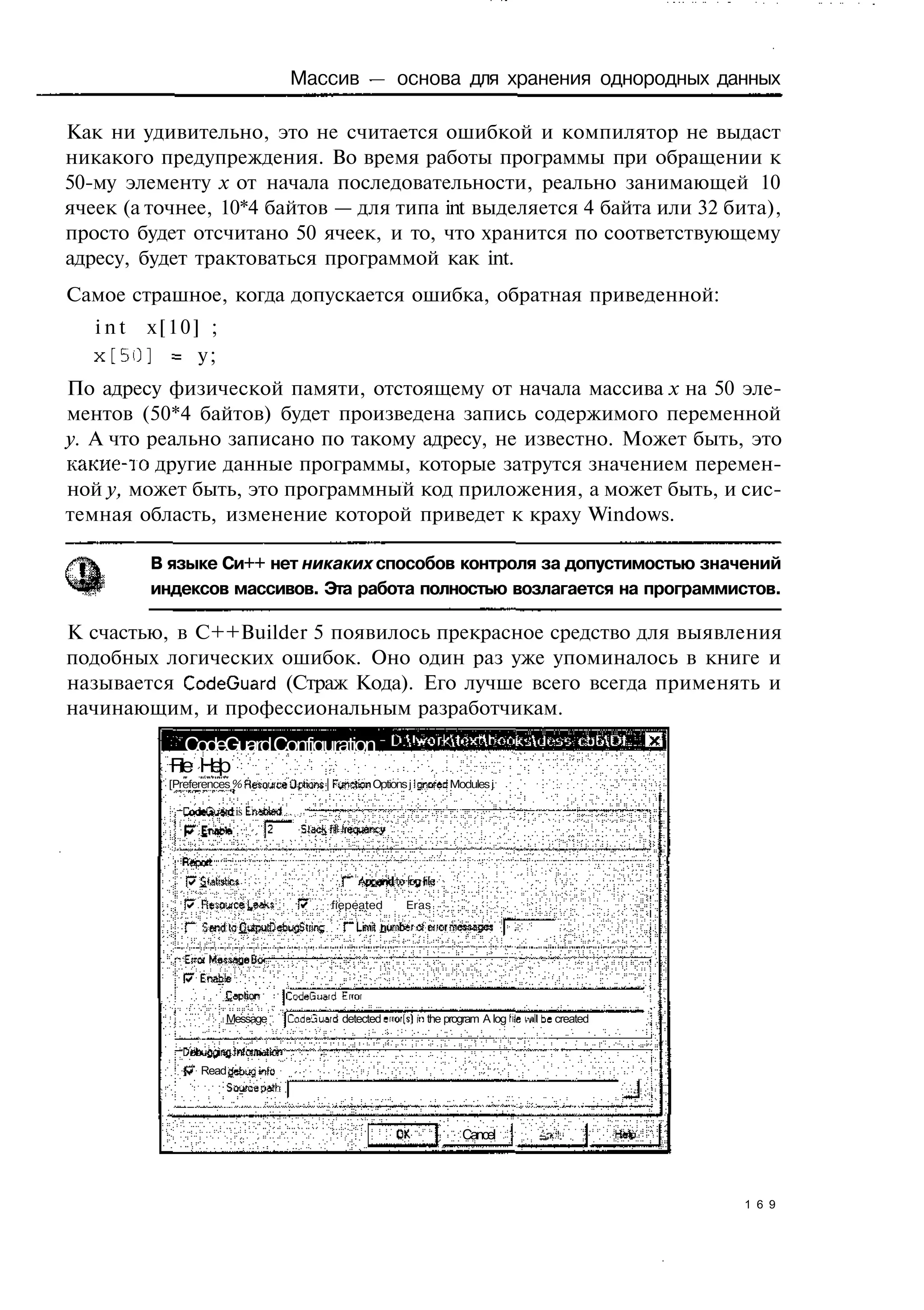 Массив — основа для хранения однородных данных

Как ни удивительно, это не считается ошибкой и компилятор не выдаст
никакого предупреждения. Во время работы программы при обращении к
50-му элементу х от начала последовательности, реально занимающей 10
ячеек (а точнее, 10*4 байтов — для типа int выделяется 4 байта или 32 бита),
просто будет отсчитано 50 ячеек, и то, что хранится по соответствующему
адресу, будет трактоваться программой как int.
Самое страшное, когда допускается ошибка, обратная приведенной:
   i n t x[10] ;
   х[50] = у;
По адресу физической памяти, отстоящему от начала массива х на 50 эле-
ментов (50*4 байтов) будет произведена запись содержимого переменной
у. А что реально записано по такому адресу, не известно. Может быть, это
какие-то другие данные программы, которые затрутся значением перемен-
ной у, может быть, это программный код приложения, а может быть, и сис-
темная область, изменение которой приведет к краху Windows.

         В языке Си++ нет никаких способов контроля за допустимостью значений
         индексов массивов. Эта работа полностью возлагается на программистов.

К счастью, в C++Builder 5 появилось прекрасное средство для выявления
подобных логических ошибок. Оно один раз уже упоминалось в книге и
называется CodeGuard (Страж Кода). Его лучше всего всегда применять и
начинающим, и профессиональным разработчикам.
              CodeGuard Configuration
           File H l
                 ep
          [Preferences % Яеяошсе Offons | Function Options j Ignored Modules j

                        is Enacted        *
                                      :
                               J2         Slacjj^frequency


             |7 Statistics
             p" Resowcal,9*s              W     fiepeated     Eras
             Г" SendtafiUpulDeDiigStrins          Г Lima Durntefdeiior messages

            •Eua Message Bo
             (7 Enable
                     £epfion         jCodeGuard Error
                      Message _ jCodeJuard detected error(5] in the program A log hie Mill be created



                Read debug inlo
                    Sourae pMh



                                                                         Cancel



                                                                                                        1 6 9
 