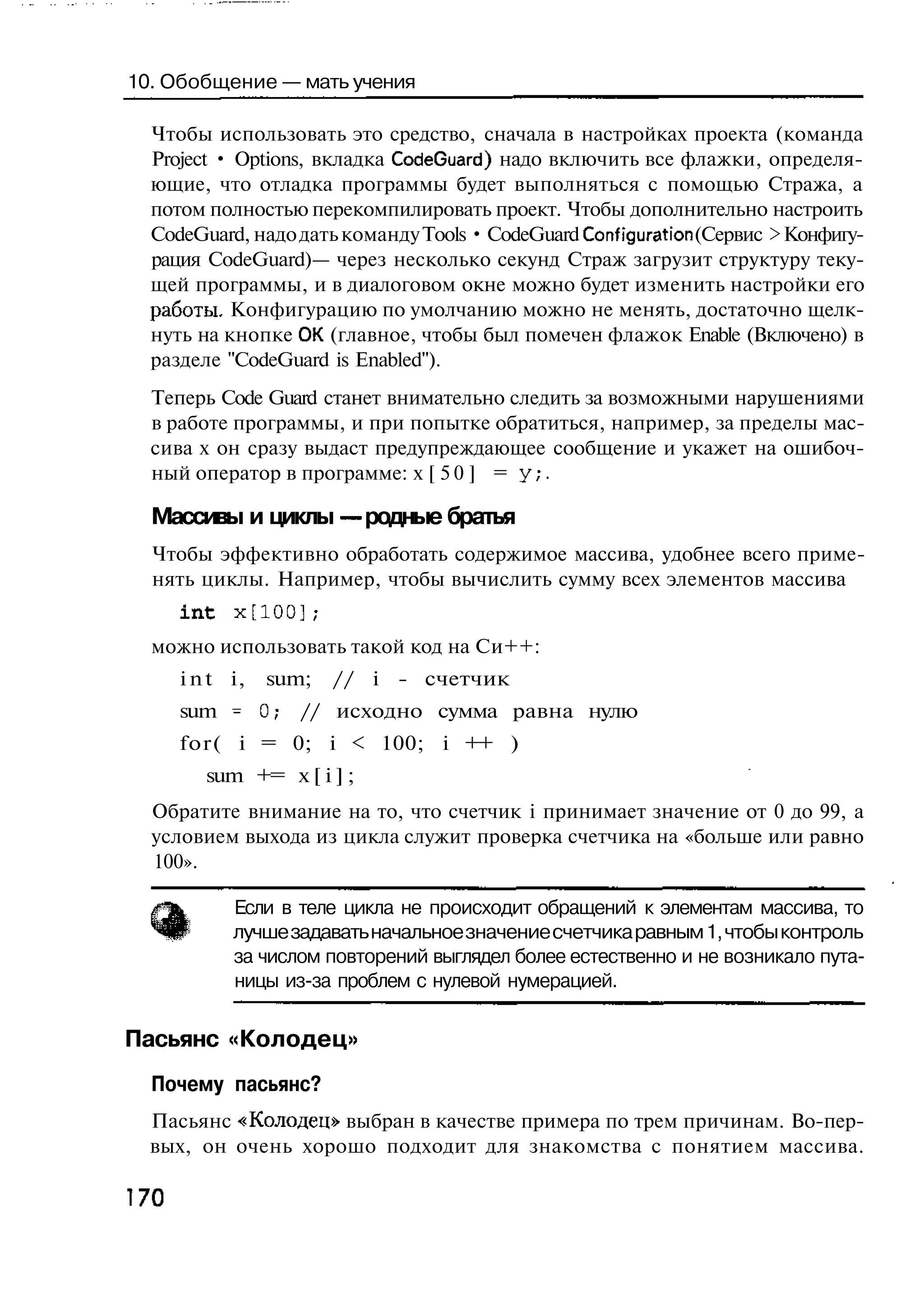 10. Обобщение — мать учения

  Чтобы использовать это средство, сначала в настройках проекта (команда
  Project • Options, вкладка CodeGuard) надо включить все флажки, определя-
  ющие, что отладка программы будет выполняться с помощью Стража, а
  потом полностью перекомпилировать проект. Чтобы дополнительно настроить
  CodeGuard, надо дать команду Tools • CodeGuard Configuration (Сервис > Конфигу-
  рация CodeGuard)— через несколько секунд Страж загрузит структуру теку-
  щей программы, и в диалоговом окне можно будет изменить настройки его
  работы. Конфигурацию по умолчанию можно не менять, достаточно щелк-
  нуть на кнопке ОК (главное, чтобы был помечен флажок Enable (Включено) в
  разделе "CodeGuard is Enabled").
  Теперь Code Guard станет внимательно следить за возможными нарушениями
  в работе программы, и при попытке обратиться, например, за пределы мас-
  сива х он сразу выдаст предупреждающее сообщение и укажет на ошибоч-
  ный оператор в программе: х [ 5 0 ] = у ; .

  Массивы и циклы — родные братья
  Чтобы эффективно обработать содержимое массива, удобнее всего приме-
  нять циклы. Например, чтобы вычислить сумму всех элементов массива
      int   x[100];
  можно использовать такой код на Си++:
      i n t i,   sum;   // i - счетчик
      sum - 0;      // исходно сумма равна нулю
      for( i = 0; i < 100; i ++ )
         sum += x [ i ] ;
  Обратите внимание на то, что счетчик i принимает значение от 0 до 99, а
  условием выхода из цикла служит проверка счетчика на «больше или равно
  100».

            Если в теле цикла не происходит обращений к элементам массива, то
            лучше задавать начальное значение счетчика равным 1, чтобы контроль
            за числом повторений выглядел более естественно и не возникало пута-
            ницы из-за проблем с нулевой нумерацией.

Пасьянс «Колодец»
  Почему пасьянс?
  Пасьянс «Колодец» выбран в качестве примера по трем причинам. Во-пер-
  вых, он очень хорошо подходит для знакомства с понятием массива.

170
 
