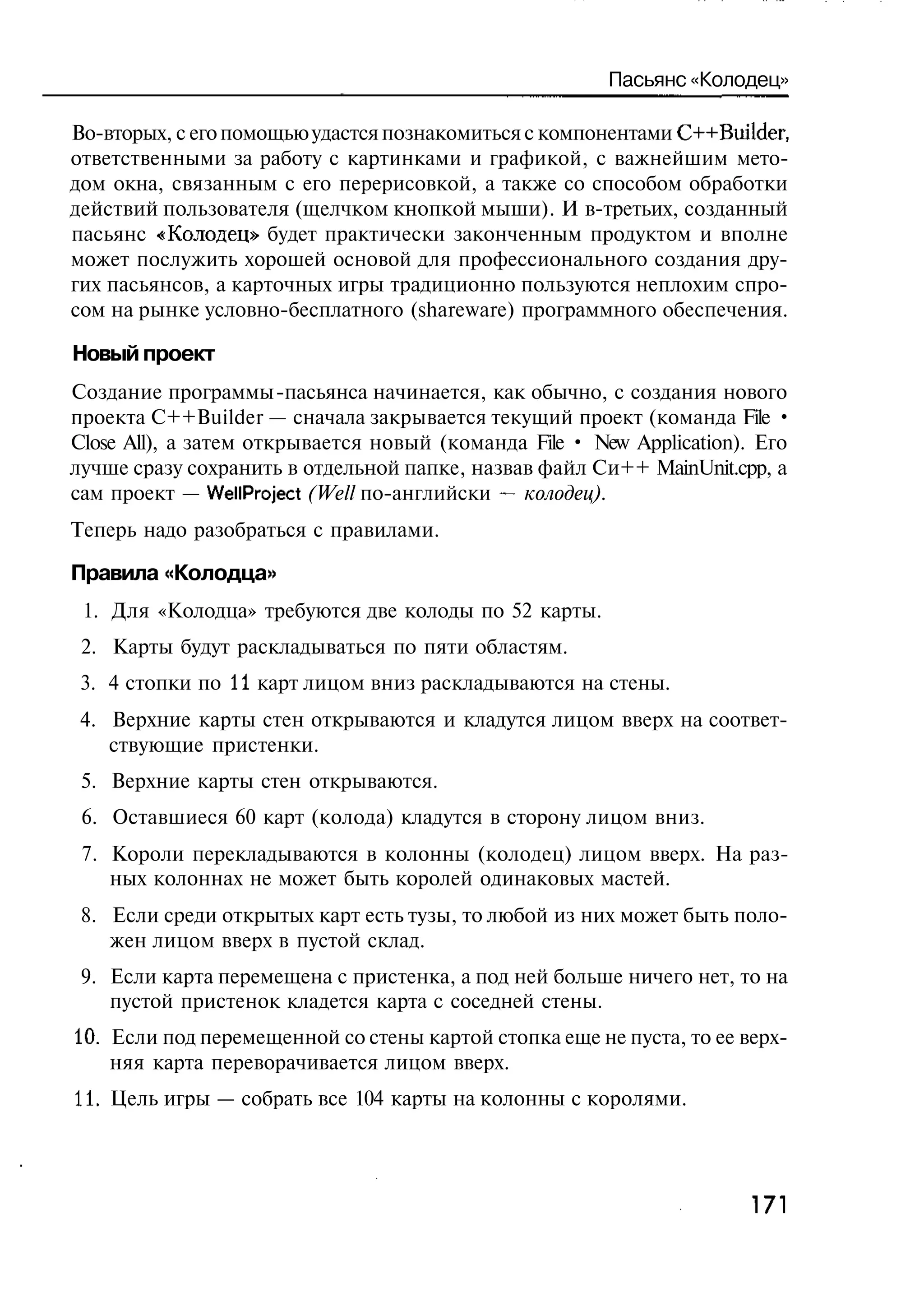 Пасьянс «Колодец»

Во-вторых, с его помощью удастся познакомиться с компонентами C++Builder,
ответственными за работу с картинками и графикой, с важнейшим мето-
дом окна, связанным с его перерисовкой, а также со способом обработки
действий пользователя (щелчком кнопкой мыши). И в-третьих, созданный
пасьянс «Колодец» будет практически законченным продуктом и вполне
может послужить хорошей основой для профессионального создания дру-
гих пасьянсов, а карточных игры традиционно пользуются неплохим спро-
сом на рынке условно-бесплатного (shareware) программного обеспечения.

Новый проект
Создание программы -пасьянса начинается, как обычно, с создания нового
проекта C++Builder — сначала закрывается текущий проект (команда File •
Close All), а затем открывается новый (команда File • New Application). Его
лучше сразу сохранить в отдельной папке, назвав файл Си++ MainUnit.cpp, a
сам проект — WellProject (Well по-английски — колодец).
Теперь надо разобраться с правилами.

Правила «Колодца»
 1. Для «Колодца» требуются две колоды по 52 карты.
 2. Карты будут раскладываться по пяти областям.
 3. 4 стопки по 11 карт лицом вниз раскладываются на стены.
 4. Верхние карты стен открываются и кладутся лицом вверх на соответ-
    ствующие пристенки.
 5. Верхние карты стен открываются.
 6. Оставшиеся 60 карт (колода) кладутся в сторону лицом вниз.
 7. Короли перекладываются в колонны (колодец) лицом вверх. На раз-
    ных колоннах не может быть королей одинаковых мастей.
 8. Если среди открытых карт есть тузы, то любой из них может быть поло-
    жен лицом вверх в пустой склад.
 9. Если карта перемещена с пристенка, а под ней больше ничего нет, то на
    пустой пристенок кладется карта с соседней стены.
10. Если под перемещенной со стены картой стопка еще не пуста, то ее верх-
    няя карта переворачивается лицом вверх.
11. Цель игры — собрать все 104 карты на колонны с королями.




                                                                      171
 