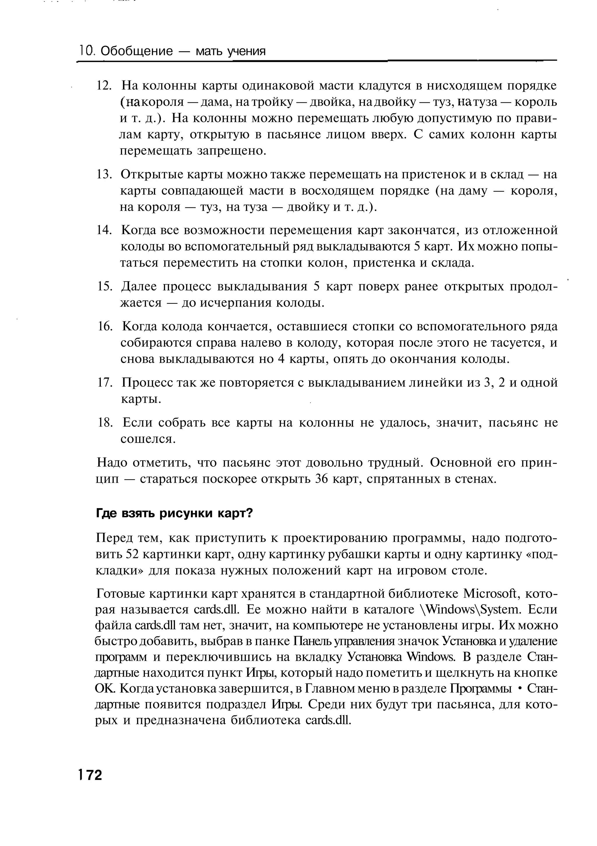 10. Обобщение — мать учения

  12. На колонны карты одинаковой масти кладутся в нисходящем порядке
      (на короля — дама, на тройку — двойка, на двойку — туз, на туза — король
      и т. д.). На колонны можно перемещать любую допустимую по прави-
      лам карту, открытую в пасьянсе лицом вверх. С самих колонн карты
      перемещать запрещено.
  13. Открытые карты можно также перемещать на пристенок и в склад — на
      карты совпадающей масти в восходящем порядке (на даму — короля,
      на короля — туз, на туза — двойку и т. д.).
  14. Когда все возможности перемещения карт закончатся, из отложенной
      колоды во вспомогательный ряд выкладываются 5 карт. Их можно попы-
      таться переместить на стопки колон, пристенка и склада.
  15. Далее процесс выкладывания 5 карт поверх ранее открытых продол-
      жается — до исчерпания колоды.
  16. Когда колода кончается, оставшиеся стопки со вспомогательного ряда
      собираются справа налево в колоду, которая после этого не тасуется, и
      снова выкладываются но 4 карты, опять до окончания колоды.
  17. Процесс так же повторяется с выкладыванием линейки из 3, 2 и одной
      карты.
  18. Если собрать все карты на колонны не удалось, значит, пасьянс не
      сошелся.
  Надо отметить, что пасьянс этот довольно трудный. Основной его прин-
  цип — стараться поскорее открыть 36 карт, спрятанных в стенах.

  Где взять рисунки карт?
  Перед тем, как приступить к проектированию программы, надо подгото-
  вить 52 картинки карт, одну картинку рубашки карты и одну картинку «под-
  кладки» для показа нужных положений карт на игровом столе.
  Готовые картинки карт хранятся в стандартной библиотеке Microsoft, кото-
  рая называется cards.dll. Ее можно найти в каталоге WindowsSystem. Если
  файла cards.dll там нет, значит, на компьютере не установлены игры. Их можно
  быстро добавить, выбрав в панке Панель управления значок Установка и удаление
  программ и переключившись на вкладку Установка Windows. В разделе Стан-
  дартные находится пункт Игры, который надо пометить и щелкнуть на кнопке
  ОК. Когда установка завершится, в Главном меню в разделе Программы • Стан-
  дартные появится подраздел Игры. Среди них будут три пасьянса, для кото-
  рых и предназначена библиотека cards.dll.



 72
 